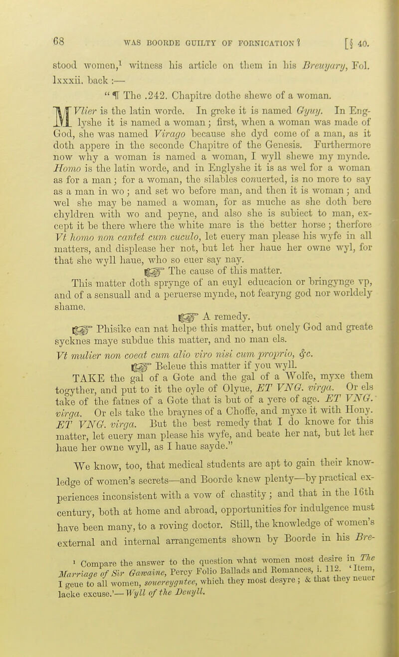 stood women,^ witness his article on tlicm in his Breuyary, Fol. Ixxxii. back :—  H The .242. Chapitre dothe shewe of a woman. MVIier is the latin worde. In greke it is named Gyuy. In Eng- lyshe it is named a woman; first, when a woman was made of God, she was named Virario because she dyd come of a man, as it doth appere in the scconde Chapitre of the Genesis. Furthermore now why a woman is named a woman, I wyll shewe my mynde. Homo is the latin worde, and in Englyshe it is as wel for a woman as for a man; for a woman, the silables corauerted, is no more to say as a man in wo; and set wo before man, and then it is woman; and wel she may be named a woman, for as muche as she doth here chyldren with wo and peyne, and also she is subiect to man, ex- cept it be there where the white mare is the better horse ; therfore Vt homo non canfet cum cuculo, let euery man please his wyfe in all matters, and displease her not, but let her haue her owne wyl, for that she wyll haue, who so euer say nay. The cause of this matter. This matter doth sprynge of an enyl educacion or bringynge vp, and of a sensuall and a peruerse mynde, not fearyng god nor worldely shame. A remedy. Phisike can nat helpe this matter, but onely God and greate sycknes maye subdue this matter, and no man els. Vt mulier non coeat cum alio viro nisi cum pi-oprio, 4'c. Beleue this matter if you wyll. TAKE the gal of a Gote and the gal of a Wolfe, myxe them togyther, and put to it the oyle of Olyue, I]T VNO. virga. Or els take of the fatnes of a Gote that is but of a yere of age. ET VNG. virga. Or els take the braynes of a Choffe, and myxe it with Hony. ET VNG. virga. But the best remedy that I do knowe for this matter, let euery man please his wyfe, and beate her nat, but let her haue her owne wyll, as I haue sayde. We know, too, that medical students are apt to gain their know- ledge of women's secrets—and Boorde knew plenty—by practical ex- periences inconsistent with a vow of chastity ; and that in the 16th century, both at home and abroad, opportunities for indulgence must have been many, to a roving doctor. StiU, the knowledge of women's external and internal arrangements shown by Boorde in his Bre- • Compare the answer to the question what women most desire in The Marriaqe of Sir Garvaine, Percy Folio Ballads and Romances, i. 112. item, fgeue to ail women, sovcreyg^^tec, which they most desyre ; & that they neuer lacke excuse.'—H 'yW of the Deityll.