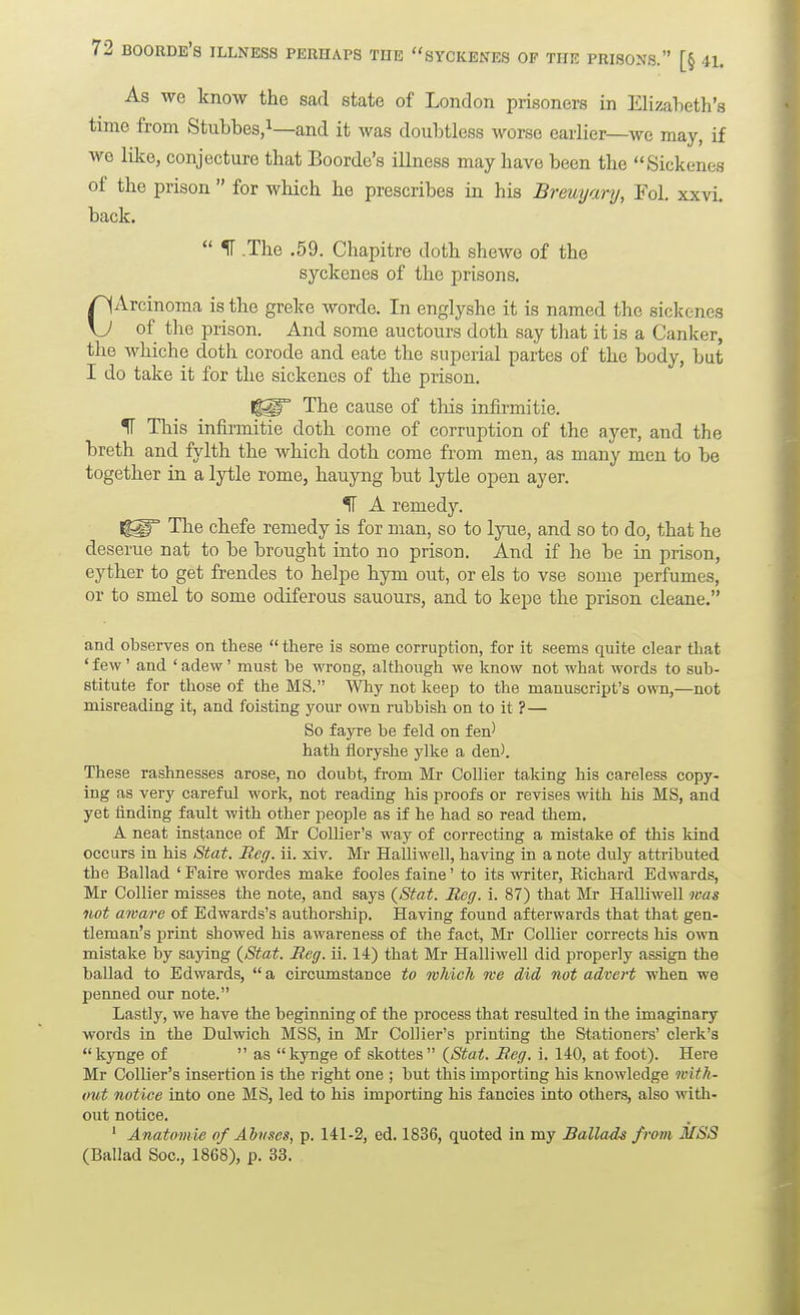 As we know the sad state of London prisoners in Elizabeth's time from Stuhbes,i—and it was doubtless worse earlier—we may, if wo like, conjecture that Boorde's illness may have been the Sickenes of the prison  for which he prescribes in his Breuyary, Fol, xxvl back.  IT .The .59. Chapitre doth shewe of the syckenes of the prisons. CArcinoma is the greke worde. In englyshe it is named the sickenes of the prison. And some auctours doth say that it is a Canker, the whiche doth corode and eate the superial partes of the body, but I do take it for the sickenes of the prison. The cause of this infirmitie. II This infirmitie doth come of corruption of the ayer, and the breth and fylth the which doth come from men, as many men to be together in a lytle rome, hauyng but lytle open ayer. 51 A remedy. The chefe remedy is for man, so to lyue, and so to do, that he deserue nat to be brought into no prison. And if he be in prison, eyther to get frendes to helpe hym out, or els to vse some perfumes, or to smel to some odiferous sauours, and to kepe the prison cleane. and observes on these  there is some corruption, for it seems quite clear tliat 'few' and 'adew' must be wrong, although we know not what words to sub- stitute for those of the MS. Why not keep to the manuscript's own,—not misreading it, and foisting your own rubbish on to it ?— So fayre be feld on fen' hath floryshe ylke a den'. These rashnesses arose, no doubt, fi-om Mr Collier taking his careless copy- ing as very careful work, not reading his proofs or revises with his MS, and yet linding fault with other people as if he had so read them. A neat instance of Mr Collier's way of correcting a mistake of this kind occurs in his Stat. Reg. ii. xiv. Mr Halliwell, having in a note duly attributed the Ballad ' Faire wordes make fooles faine' to its writer, Kichard Edwards, Mr Collier misses the note, and says {Stat. Reg. i. 87) that Mr Halliwell was not aware of Edwards's authorship. Having found afterwards that that gen- tleman's print showed his awareness of the fact, Mr Collier corrects his own mistake by sajdng {Stat. Reg. ii. 14) that Mr Halliwell did properly assign the ballad to Edwards,  a circumstance to wlvicli me did not advert when we penned our note. Lastly, we have the beginning of the process that resulted in the imaginary words in the Dulwich MSS, in Mr Collier's printing the Stationers' clerk's kynge of  as kynge of skottes {Stat. Reg. i. 140, at foot). Here Mr Collier's insertion is the right one ; but this importing his knowledge with- out notice into one MS, led to his importing his fancies into others, also with- out notice. ' Anatomie of Abuses, p. 141-2, ed. 1836, quoted in my Ballads from MSS (Ballad Soc, 18G8), p. 33.