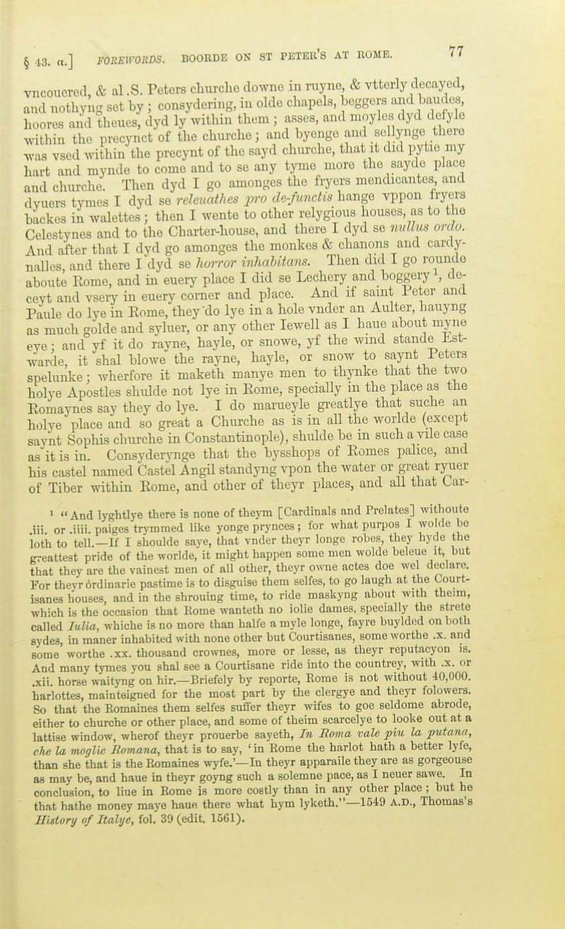 vncouered & al .S. Peters churclie downe in nxyne, & vtterly decayed, and nothyng set by; consydering, in olde chapels, beggers and bandes, hoores and thenes, dyd ly ^yithin them ; asses, and nioyles dyd defyle Avithin the precynct of the chnrche; and byenge and se lynge there Avas vsed within the precynt of the sayd churche, that it did pytie my hart and mynde to come and to se any tyme more the sayde place and chnrche. Then dyd I go amonges the fryers mendicantes and dvuers tymes I dyd se releuathes pro de-fundis hange vppon fryers backes in walettes; then I wente to other relygions houses, as to the Celestynes and to the Charter-house, and there I dyd se nullus ordo. And after that I dyd go amonges the monkes & chanons and carcly- nalles, and there I dyd se Iwrror inhaUtans. Then did I go rounde abonte Rome, and in euery place I did se Lechery and bog;geryS de- ceyt and vsery in euery corner and p]ace. And if saint Peter and Paule do lye in Eome, they do lye in a hole vnder an Aulter, hauyng as much golde and syluer, or any other lewell as I haue about myne eye: and yf it do rayne, hayle, or snowe, yf the wind stande Lst- warde, it shal blowe the rayne, hayle, or snow to saynt leters spelunke; wherfore it maketh manye men to thynke that the two holye Apostles shulde not lye in Eome, specially m the place as the Eomaynes say they do lye. I do marueyle gi-eatlye that suche an holye place and so great a Churche as is in aU the worlde (except saynt Sophis chui-che in Constantinople), shulde be in such a vile case as it is in. Consyderynge that the bysshops of Eomes pahce, and his castel named Castel AngU standyng vpon the water or great ryuer of Tiber within Eome, and other of theyr places, and all that Car- 1 << •And lyghtlye there is none of theym [Cardinals and Prelates] withoute .iii. or .iiii. paiges trymmed like yonge prynces; for what purpos I wolde he loth to tell.—n I shoulde saye, that vnder theyi- longe robes, they hyde the greattest pride of the worlde, it might happen some men wolde beleue it, but that they are the vainest men of all other, theyr owe actes doe wel declare. For theyr ordinarie pastime is to disguise them selfes, to go laugh at the Court- isanes houses, and in the shrouing time, to ride maskyng about with theim, which is the occasion that Eome wanteth no iolie dames, specially the strete called Mia, whiche is no more than halfe amyle longe, fayre buylded on both sydes, m maner inhabited with none other but Courtisanes, someworthe .x. and some worthe .xx. thousand crownes, more or lesse, as theyr reputacyon is. And many tymes you shal see a Courtisane ride into the countrey, with .x. or xii horse waityng on hir.—Briefely by reporte, Eome is not without 40,000. harlottes, mainteigned for the most part by the clergye and theyr folowers. So that the Eomaines them selfes suffer theyr wifes to goe seldome abrode, either to churche or other place, and some of theim scarcelye to looks out at a lattise window, wherof theyr prouerbe sayeth, In Roma vale pin la putana, die la moglie Homana, that is to say, 'in Eome the harlot hath a better lyfe, than she that is the Eomaines wyfe.'—In theyr apparaile they are as gorgeouse as may be, and haue in theyr goyng such a solemne pace, as I neuer sawe. In conclusion, to liue in Eome is more costly than in any other place ; but he that hathe money maye haue there what hym lyketb.—1549 A.D., Thomas's Ilisionj of Italye, fol. 39 (edit. 15G1).