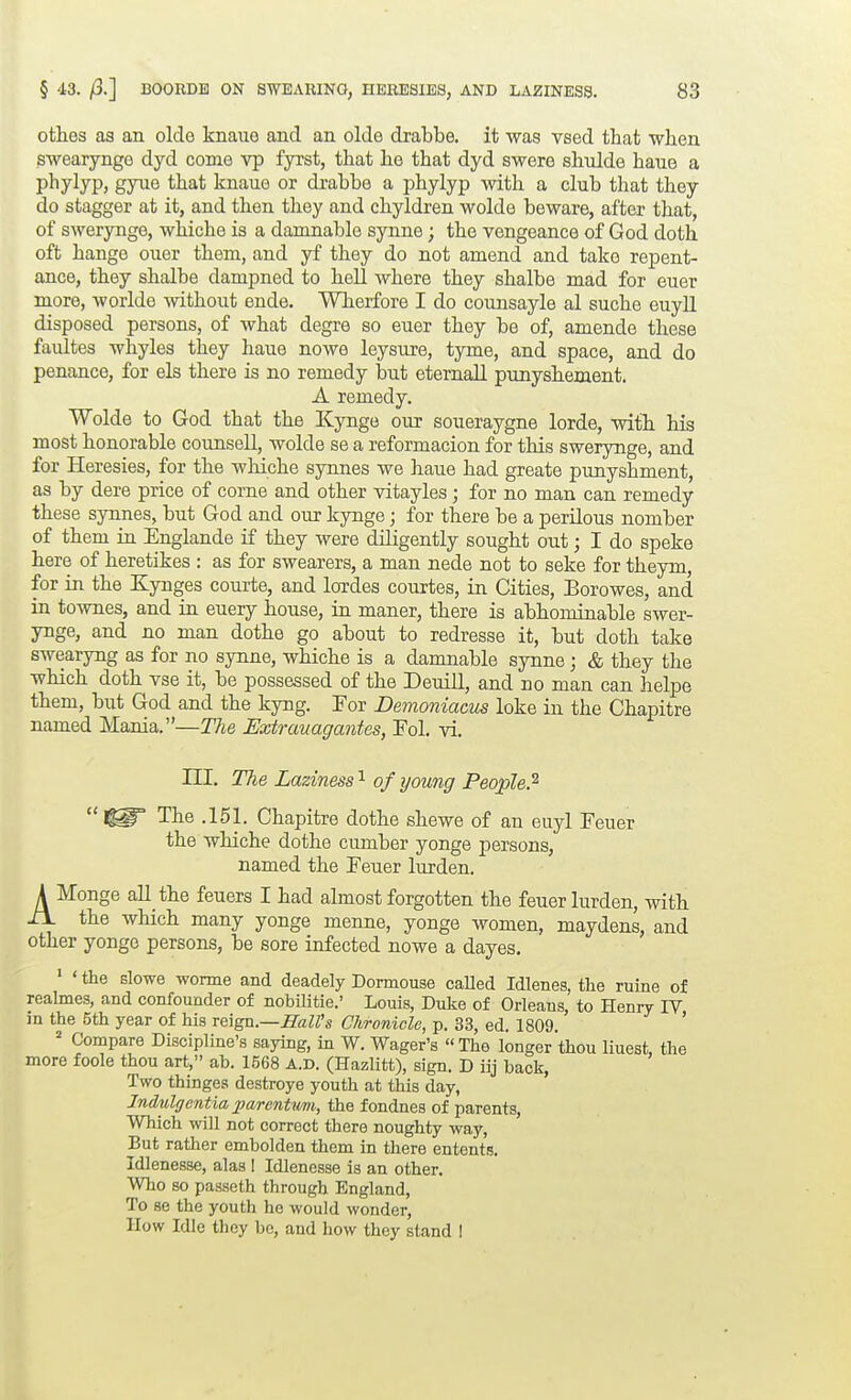 oth.es as an olde knaue and an olde drabbe, it was vsed that when swearynge dyd come vp fyrst, that he that dyd swere shidde hane a phylyp, gyue that knaue or drabbe a phylyp with a club that they do stagger at it, and then they and chyldren wolde beware, after that, of swerynge, whiche is a damnable synne; the vengeance of God doth oft hange ouer them, and yf they do not amend and take repent- ance, they shalbe dampned to hell where they shalbe mad for euer more, worlde without ende. Wherfore I do counsayle al suche euyll disposed persons, of what degre so euer they be of, amende these faultes whyles they haue nowe leysure, tyme, and space, and do penance, for els there is no remedy but eternall punyshement. A remedy. Wolde to God that the Kynge our soueraygne lorde, with his most honorable counsell, wolde se a reformacion for this swerynge, and for Heresies, for the whiche synjies we haue had greate punyshment, as by dere price of come and other vitayles; for no man can remedy these synnes, but God and our kynge; for there be a perilous nomber of them in Englande if they were diligently sought out; I do speke here of heretikes ; as for swearers, a man nede not to seke for theym, for in the Kynges courte, and lordes courtes, in Cities, Borowes, and in townes, and in euery bouse, in maner, there is abhominable swer- ynge, and no man dothe go about to redresse it, but doth take swearyng as for no synne, whiche is a damnable synne; & they the which doth vse it, be possessed of the Deuill, and no man can helpe them, but God and the kyng. For Demoniacus loke in the Chapitre named Mania.—The Extrauagantes, Pol. vi. ni. The Laziness'^ of young People.^  The .151. Chapitre dothe sbewe of an euyl Feuer the whiche dothe cumber yonge persons, named the Feuer lurden, AMonge all tbe feuers I had almost forgotten the feuer lurden, with the which many yonge menne, yonge women, maydens, and other yonge persons, be sore infected nowe a dayes. ' ' the slowe wonne and deadely Dormouse caUed Idlenes, the ruine of realmes, and confounder of nobUitie.' Louis, Duke of Orleans, to Henry IV in the 5th year of his veiga.—Hall's Chronicle, p. 33, ed. 1809. ' = Compare Discipline's saying, in W. Wager's The longer thou liuest, the more foole thou art, ab. 1568 A.D. (Hazlitt), sign. D iij back. Two thinges destroye youth at this day, Jndulgentia 2)arentmi, the fondnes of parents. Which will not correct there noughty way. But rather embolden them in there entents. Idlenesse, alas I Idlenesse is an other. Who so passeth through England, To se the youth he would wonder. How Idle they be, and how they stand 1