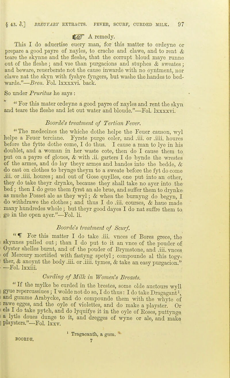j^p A remedy. This I do aduortise euery man, for this matter to ordeyne or prepare a good payre of nayles, to craclio and clawe, and to rent & teare the skynne and the fleshe, that the corrupt bloud mays runne out of the fleshe; and vse than purgacions and stuphes & sweates; and beware, reuerberate not the cause inwarde with no oyntment, nor clawe nat the skyn with fyshye fyngers, but washe the handes to bed- warde.—Breu. Fol. Ixxxxvi. back. So imder Pruritus he says :  Tor this mater ordeyne a good payre of nayles and rent the skyn and teare the fleshe and let out water and bloude.—Fol. Ixxxxvi. Boarders treatment of Tertian Fever.  The medecines the whiche dothe helpe the Feuer causon, wyl helpe a Feuer terciane. Fyrste purge coler, and .ui. or .iiii. houres before the fytte dothe come, I do thus. I cause a man to lye in his doublet, and a woman in her waste cote, then do I cause them to put on a payre of gloues, & with .ii. garters I do bynde the wrestes of the armes, and do lay theyr armes and handes into the bedde, & do cast on clothes to brynge theym to a sweate before the fyt do come .iii. or .iiii. houres; and out of Gose quylles, one put into an other, they do take theyr drynke, because they shall take no ayer into the bed; then I do geue them fyrst an ale brue, and suff'er them to drynke as muche Posset ale as they wyl; & whe?i the burnyng do begyn, I do withdrawe the clothes ; and thus I do .iii. courses, & haue made many hundredes whole; but theyr good dayes I do nat suffre them to go in the open ayer.—Fol. li. Boorde's treatment of Scurf.  V For this matter I do take .iii. vnces of Bores grece, the : skynnes pulled out; than I do put to it an vnce of the pouder of Oyster shelles burnt, and of the pouder of Brymstone, and .iii. vnces ■ of Mercury mortified with fastyng spetyl; compounde al this togy- • ther, & anoynt the body .iii. or .iiii. tymes, & take an easy purgacion. ■ —Fol. IxxiiL Curding of Milh in Women's Breasts.  If the mylke be curded in the brestes, some olde auctours wyll I gyue repercussiues; I wolde not do so, I do thus: I do take Dragagant^, : and gumme Arabycke, and do compounde them with the whyte of : rawe egges, and the oyle of violettes, and do make a playster. Or els I do take pytch, and do lyquifye it in the oyle of Eoses, puttynge a lytle doues dunge to it, and dregges of wyne or ale, and make 1 playsters.—FoL Ixxv. ' Tragacanth, a gum. ^ BOOBDE. t7
