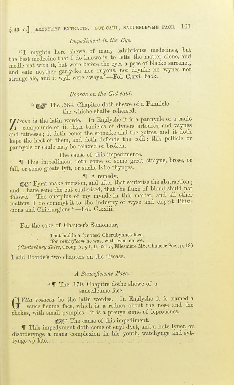 Impediment in the Eye. I myglito here sliewe of many salubriouse medecines, but the best medecine that I do knoAve is to lette the matter alone, and medle nat with it, but we before the eyes a pece of blacke sarcenet, and eate neyther garlycke nor onyons, nor drynke no wynes nor stronge ale, and it ivyU were awaye.—Fol. C.xxi. back, Boorde on the Gut-caul. 1^ The .384. Chapitre doth shewe of a Panniclo the whiche shalbe rehersed. ZIrlus is the latin worde. In Englyshe it is a pannycle or a caule compounde of ii. thyn tunicles of dyuers artoures, and vaynes and fatnesse; it doth couer the stomake and the guttes, and it doth kepe the heet of them, and doth defende the cold: this peUicle or paimycle or caule may be relaxed or broken. The cause of this impediments - IT This impediment doth come of some great strayne, brose, or fall, or some greate lyft, or suche lyke thynges. IF A remedy. Eyrst make incision, and after that cauterise the abstraction; and I haue sene the cut cauterised, that the fluxe of bloud shuld nat folowe. The ouerplus of my mynde in this matter, and aU other matters, I do commyt it to the industry of wyse and expert Phisi- cions and CMerurgions.—Pol. C.xxiii. For the sake of Chaucer's Somonour, That hadde a fyr reed Cherubynnes face, ffor samcefleem he was, with eyen narwe. (^Canterlury Tales, Group A, § 1,11.624-5, Ellesmere MS, Chaucer Soc.,p. 18) I add Boorde's two chapters on the disease. A Saucefleiome Face. The .170. Chapitre dothe shewe of a saucefleume face. GVtia rosacea be the latin wordes. In Englyshe it is named a sauce fleume face, which is a rednes about the nose and the chekes, with small pymples : it is a preuye signe of leprousnes. The cause of this impediment. ^ This impedyment doth come of euyl dyet, and a bote lyuer, or disorderynge a mans complexion in his youth, watchynge and syt- tynge vp late.