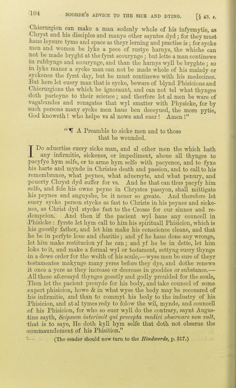 Chierurgion can make a man sodenly wholo of his infyrmytie, as, Cluyst and his disciples and manye other sayntes dyd; for they must hauo leysure tyme and space as theyr lerning and practise is; for sycke men and women be lyke a pece of rustye harnys, the whiche can iiot be made bryght at the fyrst scourynge; but lette a man continewe in rubbynge and scourynge, and than the harnys wyll be bryghte; so in lyke maner a sycke man can not be made whole of his malady or syckenes the fyrst day, but he must continewe with his medecines. But here let euery man that is sycke, beware of blynd Phisicions and Chierurgions the which be ignoraunt, and can not tel what thynges doth parteyne to their science; and therfore let al men be ware of vagabundes and ronagates that wyl smatter with Physicke, for by such persons many sycke men haue ben deceyued, the more pytie, God knoweth ! who helpe vs al nowe and euer ! Amen ! A Preamble to sicke men and to those that be wounded. IDo aduertise euery sicke man, and al other men the which hath any infirmitie, sickenes, or impediment, aboue all thynges to pacyfye hym selfe, or to arme hym selfe with pacyence, and to fyxe his harte and mynde in Christes death and passion, and to call to his remembrance, what peynes, what aduersyte, and what penury, and pouerty Chryst dyd suffer for vs. And he that can thus pacyfy him selfe, and fele his owne peyne in Clixystes passyon, shall mittigate his peynes and anguyshe, be it neuer so greate. Ajid therefore let euery sycke person stycke as fast to Christe in his peynes and sicke- nes, as Christ dyd stycke fast to the Crosse for our sinnes and re- .dempcion. And then if the pacient wyl haue any councell in .Phisicke : fyrste let hym call to him his spirituall Phisicion, which is liis goostly father, and let him make his conscience cleane, and that he be in perfyte loue and charitie; and yf he haue done any wronge, let him make restitucion yf he can; and yf he be in dette, let him loke to it, and make a formal wyl or testament, settyng euery thynge •in a dewe order for the welth of his sotxle,—wyse men be sure of theyr testamentes makynge many yeres before they dye, and dothe renewe it once a yere as they increase or decrease in gooddes or substance.— All these aforesayd thynges goostly and godly prouided for the soule, Then let the pacient prouyde for his body, and take councel of some expert phisicion, howe & in what wyse the body may be recouered of his infirmitie, and than to conunyt his body to the industry of his Phisicion, and at al tymes redy to folow the wil, mynde, and councell .of his Phisicion, for who so euer wyll do the contrary, saynt Augus- tine sayth, Seipsum interiviit qui precepta medici ohseruare non vuU, ■that is to saye. He doth kyll hym selfe that doth not obserue the (commaundement of his Phisition. 1. .,. . (The reader should now turn, to the .Si»iM'or<fs, p. 317.)