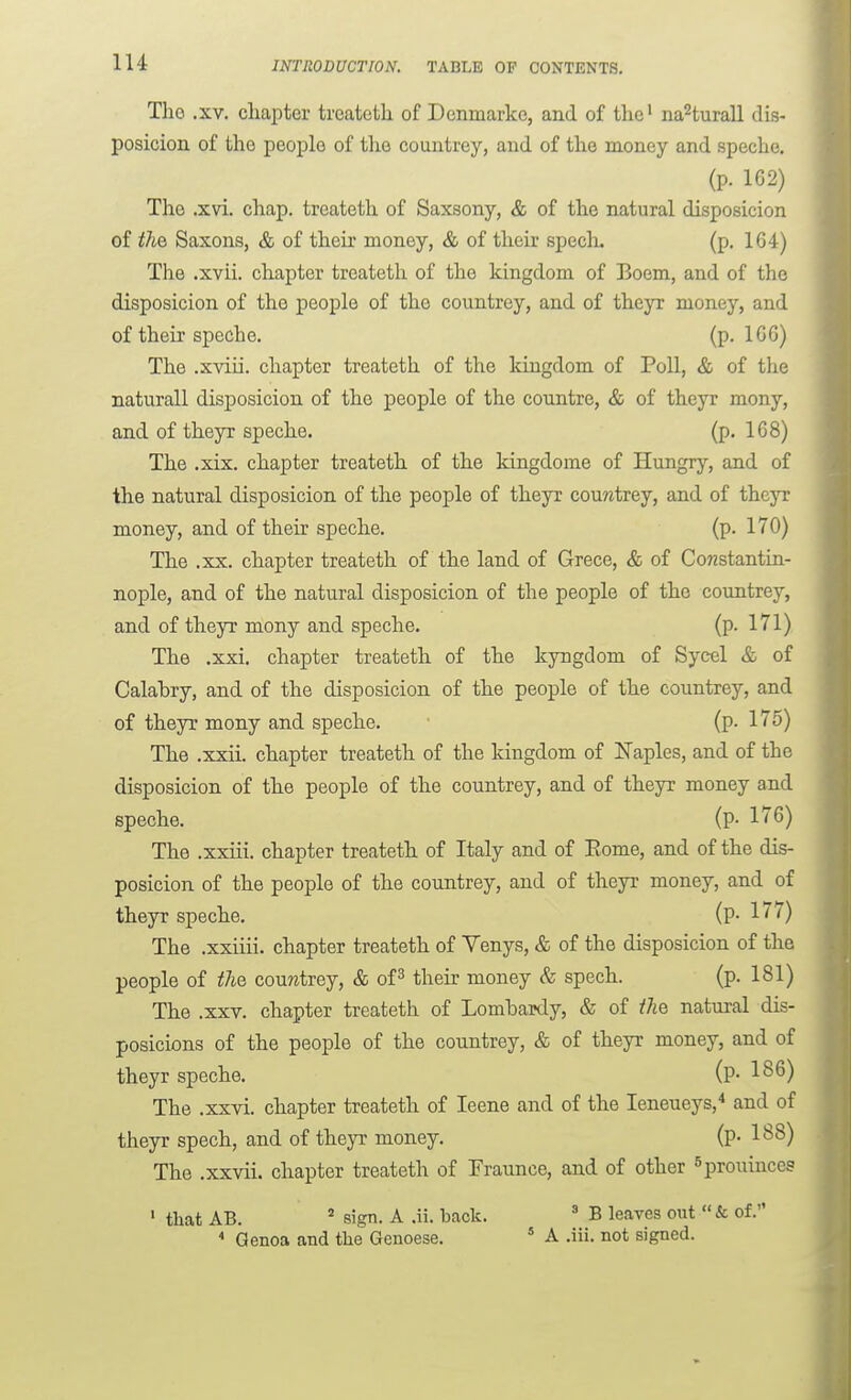 lU Tlio .XV. chapter trcatcth of Dcnmarkc, and of the' na^turall dis- posicion of the people of the countrey, and of the money and speche. (p. 1G2) The .xvi. chap, treateth of Saxsony, & of the natural disposicion of tliG, Saxons, & of their money, & of their specli. (p. 164) The .xvii. chapter treateth of the kingdom of Boem, and of the disposicion of the people of the countrey, and of theyr money, and of their speche. (p. IGG) The .xviii. chapter treateth of the kingdom of Poll, & of the naturall disj)osicion of the people of the countre, & of theyr mony, and of theyr speche. (p. 168) The .xix. chapter treateth of the kingdome of Hungry, and of the natural disposicion of the people of theyr couwtrey, and of theyr money, and of their speche. (p. 170) The .XX. chapter treateth of the land of Grece, & of Constantin- nople, and of the natural disposicion of the people of the countrey, and of theyr mony and speche. (p. 171) The .xxi. chapter treateth of the kyngdom of Sycel & of Calabry, and of the disposicion of the people of the countrey, and of theyr mony and speche. (p. 175) The .xxii. chapter treateth of the kingdom of Naples, and of the disposicion of the people of the countrey, and of theyr money and speche. (p- 176) The .xxiii. chapter treateth of Italy and of Eome, and of the dis- posicion of the people of the countrey, and of theyr money, and of theyr speche. (p- 177) The .xxiiii. chapter treateth of Yenys, & of the disposicion of the people of tliQ couwtrey, & of^ their money & spech. (p. 181) The .XXV. chapter treateth of Lombaidy, & of tM natural dis- posicions of the people of the countrey, & of theyr money, and of theyr speche. (P- 186) The .xxvi. chapter treateth of leene and of the leneueys,* and of theyr spech, and of theyr money. (p- 188) The .xxvii. chapter treateth of Fraunce, and of other Sprouinccs • that AB. sign. A .ii. back. ' B leaves out  & of. * Genoa and the Genoese. * A .iii. not signed.