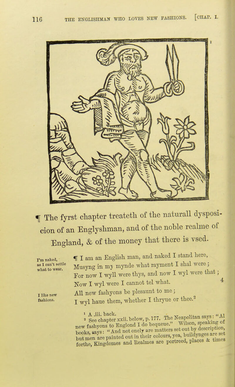 THE ENGLISHMAN WHO LOVES NEW FASHIONS. [CHAP. ^ The fyrst chapter treateth of the naturall dysposi- cion of an Englyshman, and of the noble realme of England, & of the money that there is vsed. I'm naked, as 1 can't settle what to wear. I like new fhshions. 111 am an EngHsh man, and naked I stand here, Musyng in my mynde what rayment I shal were; For now I wyU were thys, and now I wyl were that; Now I wyl were I cannot tel what. ^ All new fashyons he plesaunt to me; I wyl haue them, whether I thryne or theo.^ tee chapto xxii. below, p. 177. The Neapolitan says:  Al new faSyons to Englond I do bequene. Wilson, speakii^ of w/s says  And not onely are matters set out by description but menTre patted out in 4eir eolours, yea, Jujjd^f-J^^^^ forthe, Kingdomes and Bealmes are portreed, places & times
