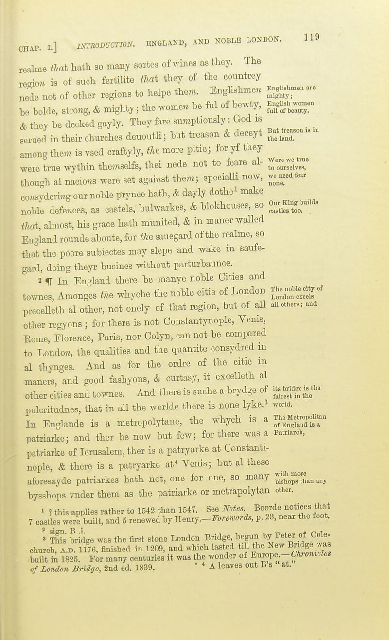 realme that hath so many sortes of wines as they. The reaio« is of such fertilite that they of the countrey Jdo not of other regions to helpe them. Englishmen Kn.n^-n a. be bolde, strong. & mighty; the women be ful of bewty, f — —- & they be decked gayly. They fare sumptiously: God is serued in their churches deuoutlij but treason & deceyt tlio land. amoncT them is vsed craftyly, the more pitie; for yf they were true wythin themselfs, thei nede not to feare al- ^ZZ^! though al nacio^s were set against them; speciaUi now. we^needfear coHsydering our noble prynce hath, & dayly dothei j^ake noble defences, as castels, bulwarkes, & blokhouses. so «Y,,^-f„^uad. that, almost, his grace hath munited, & in maner walled England rounde aboute, for the sauegard of the reahne, so that the poore subiectes may slepe and wake in saufe- gard, doing theyr busines without parturbaunce. 2 ^ In England there be manye noble Cities and townes, Amonges the whyche the noble citie of London ^'--'exclr' preceUeth al other, not onely of that region, but of all auothers; and other regyons ; for there is not Constantynople, Yenis, Eome, Florence, Paris, nor Colyn, cannot be compared to London, the qualities and the quantite consydred m al thynges. And as for the ordre of the citie in maners, and good fashyons, & curtasy, it excelleth al other cities and townes. And there is suche a brydge of pulcritudnes, that in all the worlde there is none lyke.^ woria. In Englande is a metropolytane, the whych is a ThoMetropoUtau patriarke; and ther be now but few; for there was a Patriarei, patriarke of lerusalem, ther is a patryarke at Constanti- nople, & there is a patryarke af^ Venis; but al these aforesayde patriarkes hath not, one for one, so many „„y bysshops vnder them as the patriarke or metrapolytan other. « ? this applies rather to 1542 than 1B47. See Mtes Boorde xiotices «mt 7 castles were huilt, and 5 renewed by mnvy.-Forewords, p. 23, near the foot. TWs bridge was the first stone London Bridge, begun by Peter of Cole- church, A.n. 1176, finished in 1209, and which lasted till the New Bridge was S i; 1825. F^r many centuries it was the wonder of ^uvove -Ckronicles of London Bridge, 2nd ed. 1839. ' ' A leaves out B s ' at.