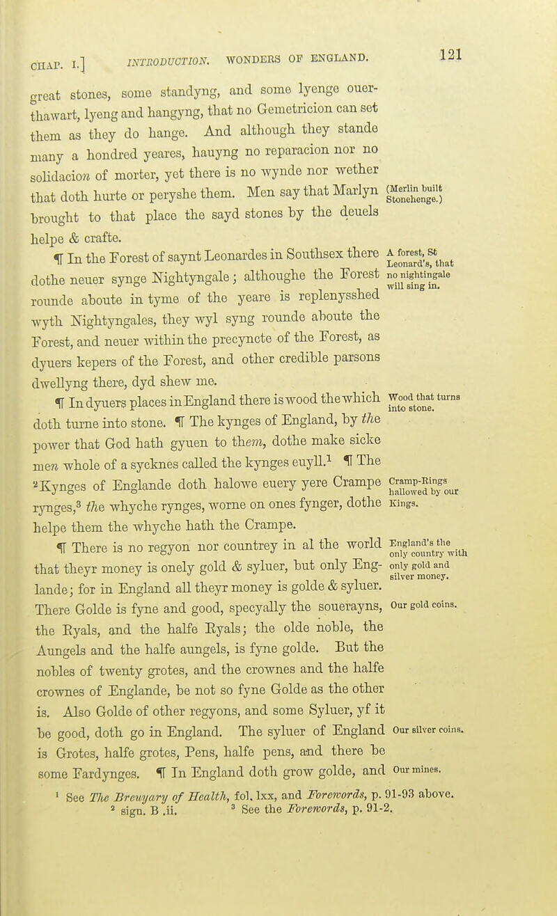 great stones, some standyng, and some lyenge ouer- thawart, lyeng and hangyng, that no Gemetricion can set them as they do hange. And although they stande many a hondi-ed yeares, hauyng no reparacion nor no soUdaciow of morter, yet there is no wynde nor wether that doth hm-te or peryshe them. Men say that Marlyn (Me^in b^^^^ brought to that place the sayd stones by the deuels helpe & crafte. IT In the Forest of saynt Leonardes in Southsex there ^ fo^^^. st dothe neuer synge Nightyngale; althoughe the Forest rounde aboute in tyme of the yeare is replenysshed Tvyth Nightyngales, they wyl syng rounde aboute the Forest, and neuer within the precyncte of the Forest, as dyuers kepers of the Forest, and other credible parsons dwellyng there, dyd shew me. H In dyuers places inEngland there is wood the which ^^^ doth turne into stone. IT The Itynges of England, by i/ie power that God hath gyuen to them, dothe make sicke mere whole of a sycknes called the kynges euyU.^ H The ^Kynges of Englande doth halowe euery yere Crampe ^ramp-Bing^^^^ rynges,3 fj^Q -^vrbyche rynges, worne on ones fynger, dothe Kings, helpe them the whyche hath the Crampe. ^ There is no regyon nor countrey in al the world ^ngi-a's ti>e^^^ that theyr money is onely gold & syluer, but only Eng- only gow and J J °  silver money. lande; for in England all theyr money is golde & syluer. There Golde is fyne and good, specyally the souerayns, our goia coins. the Eyals, and the halfe Eyals; the olde noble, the Aungels and the halfe aungels, is fyne golde. But the nobles of twenty grotes, and the crownes and the halfe crownes of Englande, be not so fyne Golde as the other is. Also Golde of other regyons, and some Syluer, yf it be good, doth go in England. The syluer of England Our sUver coins. is Grotes, halfe grotes. Pens, halfe pens, and there be some Fardyngcs. 11 In England doth grow golde, and our mines. ' See TJte Breuyary of Health, fol. Ixx, and Forewords, p. 91-93 above. ^ sign. B .ii. ^ See the Forewords, p. 91-2.