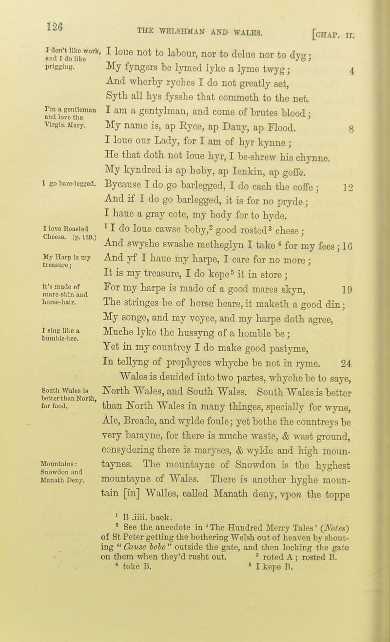 I don't like work, nnd I do like prigging. I'm n gontloman nnd lovo tlio Virgin Mary. I go bare-Iesgod. I love Roasted Cheese, (p. 129.) My Harp is my treasure; it's made of mare-skin and horse-liair. I sin^ like a bumble-bee. Sontli Wales is better than North, for food. Mountains: Snowdon and Manath Deny. THE WELSHMAN AND WALES. [oHAP, IL I loue not to labour, nor to delue nor to dyg; My fyngers be lymcd lyko a lyme twyg; 4 And wherby rycbes I do not greatly set, Syth all hys fysshe that commeth to the net. I am a gentylman, and come of brutes blood; My name is, ap Eyco, ap Dauy, ap Flood. 8 I loue our Lady, for I am of hyr kynne ; He that doth not loue hyr, I be-shrew his chynne. My kyndrcd is ap hoby, ap lenkin, ap goflfe. Bycauso I do go barlegged, I do each the coffe ; 12 And if I do go barlegged, it is for no pryde; I haue a gray cote, my body for to hyde. ' I do loue cawse boby,^ good rested 3 chese; And swyshe swash e metheglyn I take ■* for my fees j 16 And yf I haue my harpe, I care for no more ; It is my treasure, I do kepe^ it in store ; For my harpe is made of a good mares skyn, 19 The stringes be of horse heare, it maketh a good din; My songe, and my voyce, and my harpe doth agree, Muche lyke the hussyng of a homble be; Yet in my countrey I do make good pastyme. In tellyng of prophyces whyche be not ia ryme. 24 Wales is deidded into two partes, whyche be to saye, ITorth Wales, and South Wales. South Wales is better than ITorth Wales in many thinges, specially for wyne, Ale, Breade, and wylde foulej yet bothe the countreys be very barayne, for there is muche waste, & wast ground, consydering there is maryses, & wylde and high moun- taynes. The mountayne of Snowdon is the hyghest mountayne of Wales. There is another hyghe moun- tain [in] Walles, called Manath deny, vpow the toppe ' B .iiii. back. ' See the anecdote in The Hundred Merry Tales' {I^'ofes) of St Peter getting the bothering Welsh out of heaven hj shout- ing  Cause hole  outside the gate, and then locking the gate on them when they'd rusht out, ^ roted A; rested B.  toke B. » I kepe B.