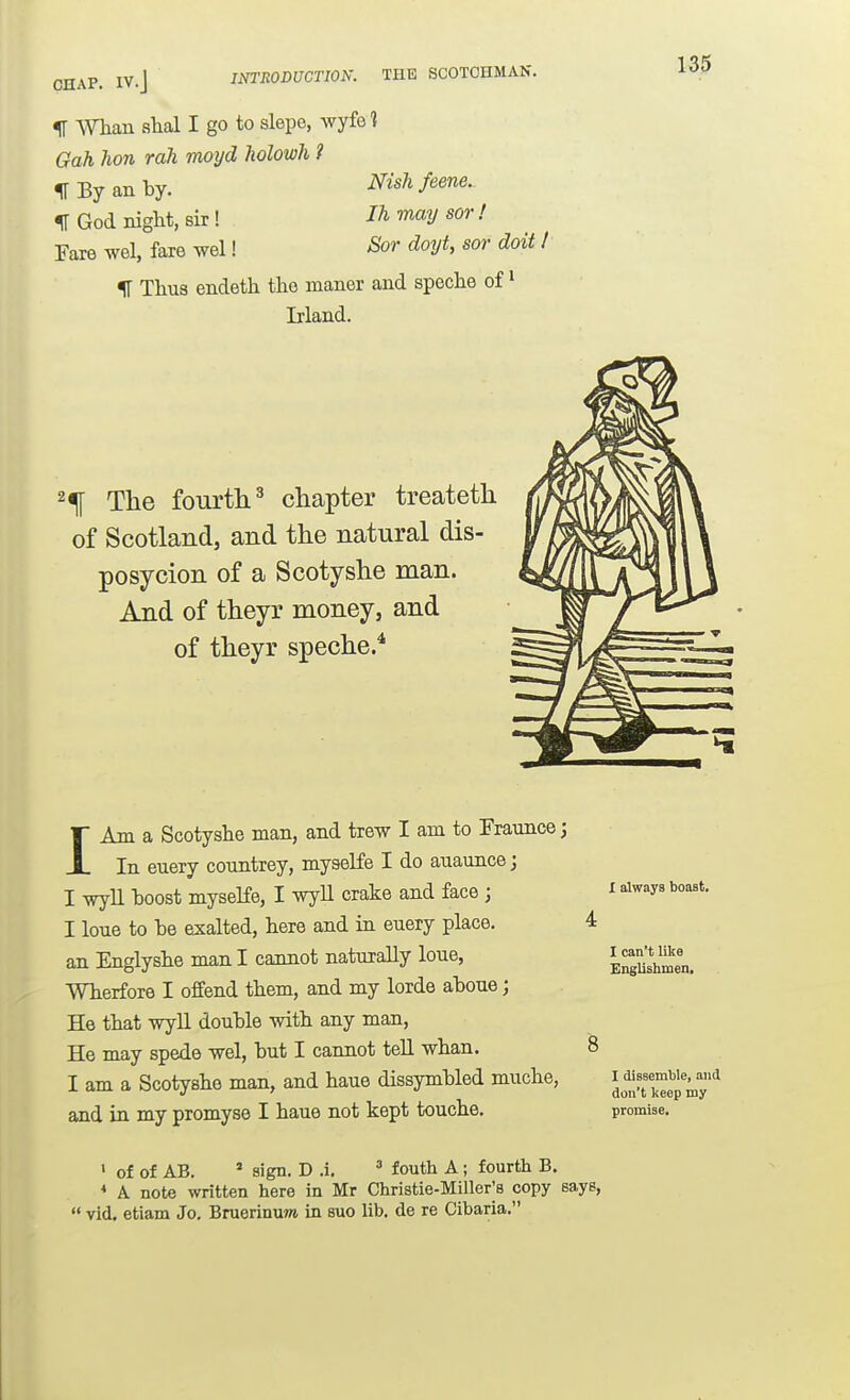 CHAP. IV.J INTRODUCTION. THE SCOTCHMAN. IT Whan slial I go to slepe, wyfe t Gah hon rah moyd Tiolowh ? ^ By an by. Nishfeene. IT God night, sir ! 1^ ^ay sor ! Fare wel, fare wel! Sor doyt, sor doit % Thus endeth tho manor and speche of' Irland. 2^ The fourtli^ chapter treateth of Scotland, and the natural dis- posycion of a Scotyshe man. And of theyr money, and of theyr speche.^ IAm a Scotyshe man, and trew I am to Fraunce; In euery countrey, myseKe I do auaunce; I wyll hoost myseKe, I wyll crake and face ; I lone to be exalted, here and in euery place, an Englyshe man I cannot naturally loue, Wherfore I offend them, and my lorde aboue; He that wyll double -with any man, He may spede wel, but I cannot teU whan. I am a Scotyshe man, and haue dissymbled muche, and in my promyse I haue not kept touche. X always boast. I can't like Englishmen, I dissemble, and don't keep my promise. > of of AB. ' sign. D .i. ^ fouth A; fourth B. * A note written here in Mr Christie-Miller^s copy says,  vid. etiam Jo. Bruerinuwi in suo lib. de re Cibaria.