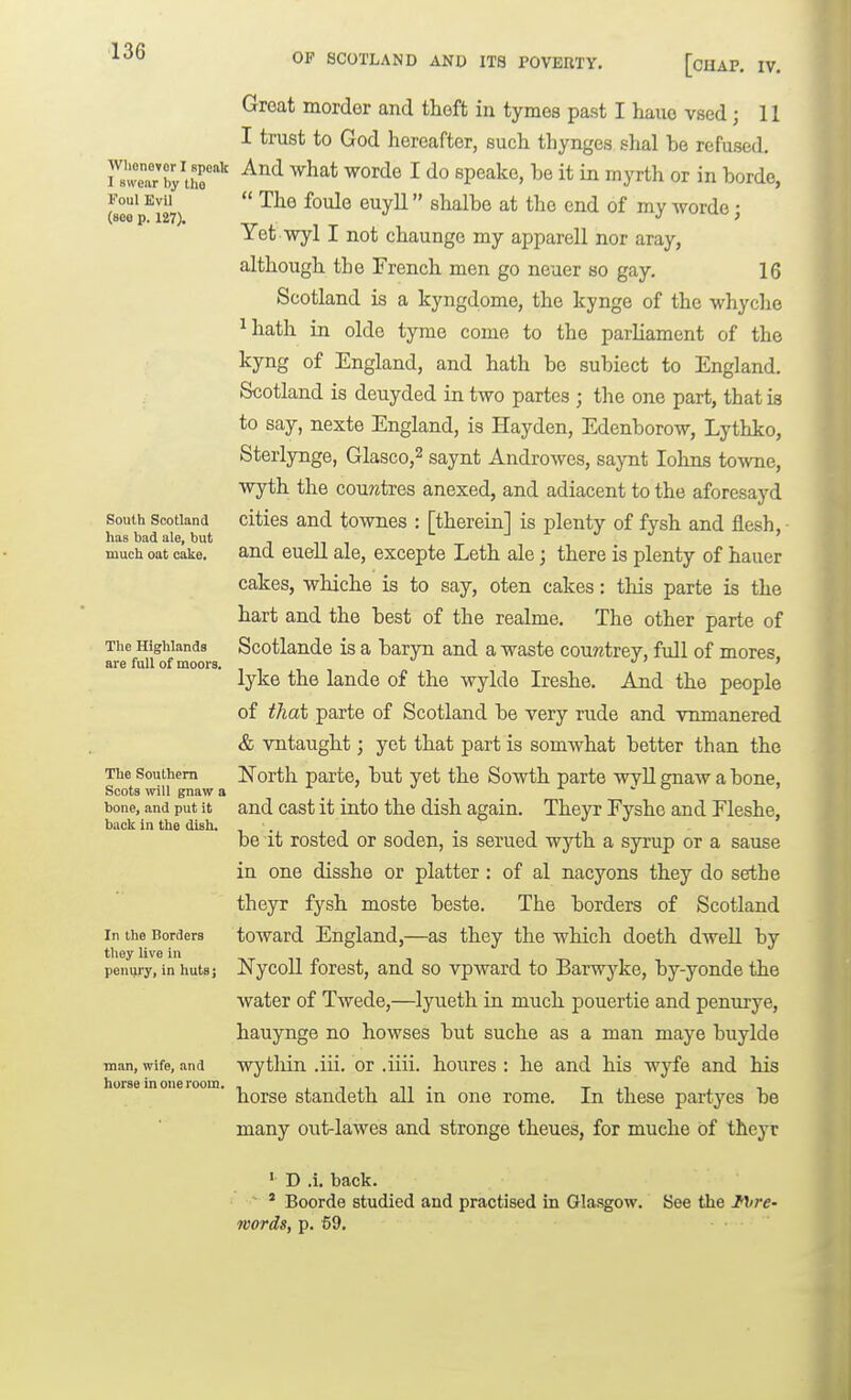 Wlionevor I spoalt I swear by tlio Foul Evil (800 p. 127). South Scotland has bad ale, but much oat cake. The Highlands are full of moors. The Southern Scots will gnaw a bone, and put it back in the dish. In the Borders they live in peuui'y, in hutsj man, wife, and horse in one room. OF SCOTLAND AND ITS POVERTY. [OUAP. IV, Great morder and thoft in tymes past I hauo vsed ; 11 I trust to God hereafter, such thynges shal be refused. And what worde I do speake, be it in myrth or in borde,  The foule euyll shalbe at the end of my worde; Yet wyl I not chaunge my apparell nor aray, although the French men go neaer so gay. 16 Scotland is a kyngdome, the kynge of the whyche ^Iiath in oldo tyme come to the parliament of the kyng of England, and hath be subiect to England. Scotland is deuyded in two partes ; the one part, that is to say, nexte England, is Hayden, Edenborow, Lythko, Sterlynge, Glasco,^ saynt Androwes, saynt lohns towne, wyth the cou?ztres anexed, and adiacent to the aforesayd cities and townes : [therein] is plenty of fysh and flesh, and eueU ale, excepte Leth ale; there is plenty of hauer cakes, whiche is to say, oten cakes: this parte is the hart and the best of the realme. The other parte of Scotlande is a baryn and a waste cou?itrey, fidl of mores, lyke the lande of the wylde Ireshe. And the people of that parte of Scotland be very rude and vnmanered & vntaught; yet that part is somwhat better than the North parte, but yet the Sowth parte wyll gnaw a bone, and cast it into the dish again. Theyr Fyshe and Eleshe, be it rosted or soden, is serued wyth a syrup or a sause in one disshe or platter: of al nacyons they do sethe theyr fysh moste beste. The borders of Scotland toward England,—as they the which doeth dwell by Nycoll forest, and so vpward to Barwj'^ke, by-yonde the water of Twede,—lyueth in much pouertie and penurye, hauynge no howses but suche as a man maye buylde wytliin .iii. or .iiii. houres ; he and his wyfe and his horse standeth all in one rome. In these partyes be many out-lawes and stronge theues, for muche of theyr ' D .i, back. ■ ' Boorde studied and practised in Glasgow. See the IVre- words, p. 59.