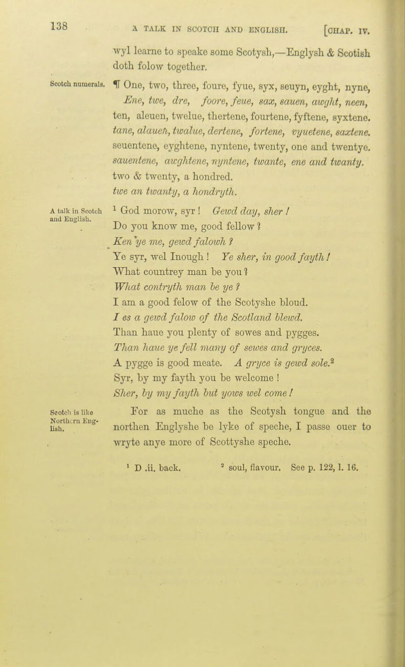 Scotch numerals. A talk in Scotch aiid English. Sootcli is like NorthLrn Eng- lish. A TALK IN SCOTCH AND ENGLISH. [OHAP. IV. wyl learne to speake some Scotysh,—Englysh & Scotisli doth folow together. IT One, two, three, foure, fyue, syx, seuyn, eyght, nyne, Ene, twe, dre, foore, feue, eax, eauen, awcjht, nem, ten, aleuen, twelue, thertene, fourtene, fyftene, syxtene. tane, alauen, twalue, dertene, fortene, vyuetene, saxtene. seuentene, eyghtene, nyntene, twenty, one and twentye. sauentene, awghtene, nyntene, twante, ene and twanty. two & twenty, a hondred, twe an twanty, a liondryth. ^ God morow, syr ! Geiod day, sher ! Do you know me, good fellow 1 Ken \g me, gewd falowh ? Ye syr, wel Inough ! Ye sher, in good fayth ! What coimtrey man be you ] What contryth man he ye ? I am a good felow of the Scotyshe bloud. I es a gewd falow of the Scotland blewd. Than haue you plenty of sowes and pygges. Than haue ye fell many of sewes and gryces. A pygge is good meate. A gryce is gewd sole.^ Syr, by my fayth you be welcome ! Sher, by my fayth but yows wel come ! For as muche as the Scotysh tongue and the northen Englyshe be lyke of speche, I passe ouer to wryte anye more of Scottyshe speche.