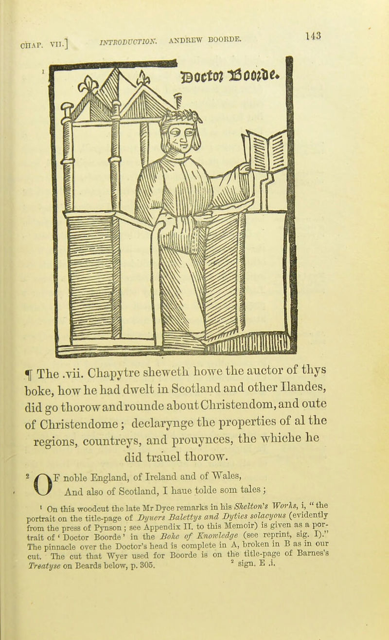 INTPODUCnOK. ANDREW BOORDE. % The .vii. Chapytre shewetli howe the auctor of thys hoke, how he had dwelt in Scotland and other Ilandes, did go thorowandrounde about Christendom, and onte of Christendome; declarynge the properties of al the regions, conntreys, and prouynces, the whiche he did tra'uel thorow. 2 noHe England, of Ireland and of Wales, And also of Scotland, I haue tolde som tales; ' On this woodcut the late Mr Dyce remarks in his Slelton's Works, i,  the portrait on the title-page of Byners Balettys and Byties solacyous (evidently from the press of Pynson ; see Appendix IT. to this Memoir) is given as a por- trait of ' Doctor Boorde' in the Bohe of Knonled.ge (see reprmt, sig. I). The pinnacle over the Doctor's head is complete in A, broken in B as m our cut. The cut that Wyer used for Boorde is on the title-page of Barnes's Treatyge on Beards below, p. 305. ^ sign. E .i.