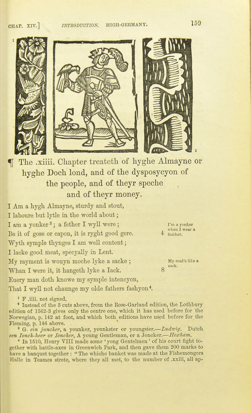 ^ The .xiiii. Chapter treateth of hyghe Almayne or hyghe Doch lond, and of the dysposycyon of the people, and of theyr speche and of theyr money. I Am a liygh Almayne, sturdy and stout, I laboure but lytle in the world about; I am a yonker ^; a fetter I wyll were; Be it of gose or capon, it is rygbt good gere. Wytli symple thynges I am well content; I lacke good meat, specyally in Lent, My rayment is wouyn mocbe lyke a sacke ; Whan I were it, it hangetL. lyke a lack. Euery man dotli knowe my symple intencyon. That I wyU not cbaunge my olde fathers fashy on*. ' F .iiii. not signed. ' Instead of the 3 cuts above, from the Eose-Garland edition, the Lothbuiy edition of 1562-3 gives only the centre one, which it has used before for the Norwegian, p. 142 at foot, and which both editions have used before for the Fleming, p. 146 above. ' G. ein juncher, a younker, younkster or youngster.—JDudmig. Dutch een lonck-heer or lonclter, A young Gentleman, or a Joncker.—Hexham. * In 1510, Henry VIII made some 'yong Gentehnen ' of his court fight to- gether with battle-axes in Greenwich Park, and then gave them 200 marks to have a banquet together :  The whiche banket was made at the Fishemongers Halle in Teames strete, where they all met, to the number of .xxiii, all ap- I'm a yonker wlien I weai' a feather. My coat's lilce a sack.