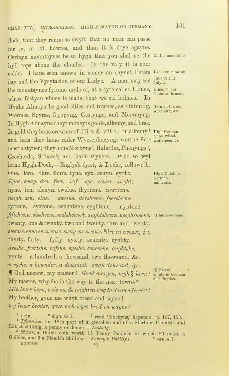 flods, that they renno so swyft that no man can passe for .V. or .vi. howros, and than it is drye agayne. Certayn mountaynes be so hygh that you shal se the on tiie mouniaina hyll tops aboue the cloudes. In the valy it is euer colde. I haue seen snowe in somer on saynct Peters I've seen snow on day and the Yysytacion of our Ladye. A man may see juy ^ the mountaynes fyftene myle of, at a cyte called Ulmes, uiine, wiiero ' holmes' is made. •where fustyan ylmes is made, that we cal holmes. In Hyghe Almayn be good cities and tornies, as Oxburdg, German towns, Augsburg, &c. Wormes, Spy res, Gyppyng, Gestynge, and Me??imyng. In Hygh Almayne theyr money is golde, alkemy, and bras. In gold they haue crownes of .iiii.s. & .viii.d. Inaliemy^ High-German coins w]i6g1* and bras they haue rader Wyesephenyngs worthe ^ al- wliite-pennies. most a styuer; they haue Morkyns^, Halardes, Phenyngs Crocherds, Stiuers^, and halfe styuers. Who so wyl leme Hygh-Doch,—Englysh fyrst, & Doche, followeth. One. two. thre. foure, fyue. syx. seuyn. eyght. Higii-Dutcii or Eijne. sway. dre. feer. vof. sys. zeuen. awgJit, numerals. nyne. ten. aleuyn. twelue. thyrtene. fowrtene. neegh. zen. elue. zwelue. dersheene. feersJieene. fyftene. syxtene. seuentene. eyghtene. nyatene. fiftsheeue. sissheene. zeulsJieene f. aughtsheene. neeghsh eene. [t for zeeisheenei twenty, one & twenty, two and twenty, thre and twenty. zwense. eyne en zwmse. sway en zwense. ^dre en zwense, ^c. thyrty. forty. fyfty. syxty. seuenty. eyghty. dreshe. feertshe. vofsTie. sysshe. zeuenshe. augMshe. nynte. a hondred. a thowsand. two thowsand, &c. neegshe. a hownder. a dowsand. sway dowsand, ^c. IT God morow, my master ! Goed morgen, myh § hern ! a talk to'German My master, whyche is the way to the next towne 1 ^ Engiisii. Mih leuer hern, wets me de reighten iveg to de aionderstot ? My brother, gyue me whyt bread and wyne ! my leuer broder, geue meh wyse brad en waijne ! ^ 1 tin. = sign. G .i. read 'Norkyns,' hapence : p. 157, 153. _ Pfenning, the 12th part of a groschen and of a Sterling, Flemish and Liibish shilling, a penny or denier.—Imdwig. ^ Stiver, a Dutch coin worth li Poniiy English, of which 20 make a Guilder, and 6 a Flemish Shilling.—iTcj-^ey's Phillips. « ore AB. BOOHDE. 11