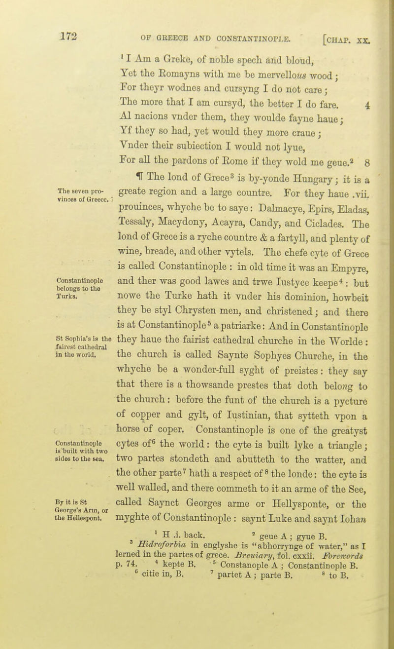 The seven pro- vinces of Greece. Constantinople belongs to tlie Turks. St Sophia's is the fairest cathedral in the world. Constantinople is built with two sides to the tea. By it is St George's Arm, or the Hellesiwnt. • I Am a Greke, of noble spech and bloud, Yet the Eomayns with me be mervelloM« wood; For theyr wodnes and cursyng I do not care; The more that I am cursyd, the better I do fare. 4 Al nacions vnder them, they woulde fayue haue; Yf they so had, yet would they more craue ; Vnder their subiection I would not lyue, For aU the pardons of Eome if they wold me geue.^ 8 IF The lond of Grece^ is by-yonde Hungary; it is a greate region and a large countre. For they haue .vii. prouinces, whyche be to saye: Dahnacye, Epirs, Eladas, Tessaly, Macydony, Acayra, Candy, and Ciclades. The lond of Grece is a ryche countre & a fartyll, and plenty of wine, breade, and other vytels. The chefe cyte of Grece is called Constantinople : in old time it was an Empyre, and ther was good lawes and trwe lustyce keepe* : but nowe the Turke hath it vnder his dominion, howbeit they be styl Chrysten men, and christened; and there is at ConstantiQople ^ a patriarke: And in Constantiaople they haue the fairist cathedral churche in the Worlde : the church is called Saynte Sophyes Churche, in the whyche be a wonder-full syght of preistes: they say that there is a thowsande prestes that doth belo?2g to the church: before the font of the church is a pycture of copper and gylt, of lustiaian, that sytteth vpon a horse of coper. Constantiaople is one of the greatj^st cytes of^ the world: the cyte is buUt lyke a triangle; two partes stondeth and abutteth to the watter, and the other parte'' hath a respect of ^ the londe: the cyte is well walled, and there commeth to it an arme of the See, called Saynct Georges arme or Hellysponte, or the myghte of Constantinople : saynt Luke and saynt lohara * H .i. back. » geue A ; gyue B. ' HidroforUa in englyshe is abhorrynge of water, as I lerned in the partes of grece. Breuiary, fol. cxxii. Ibrcn-ords p. 74.  kepte B. * Constanople A ; Constantinople B. « citie in, B. partet A ; parte B. « to B.