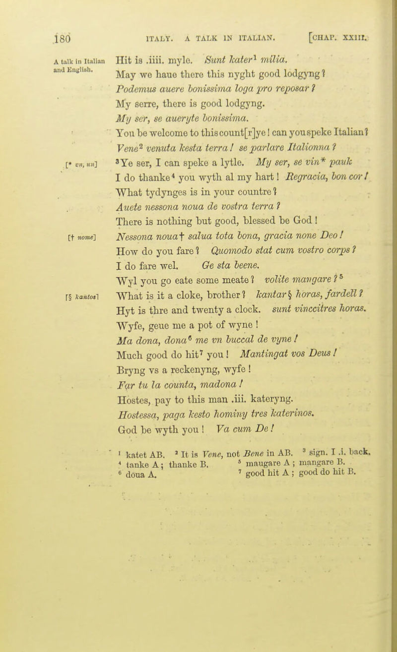 ITALY. A TALK IN ITALIAN. [cHAP. XXIII. A talk in Italian and Englisli. [♦ on, «h] [t nome] r§ Jcaniosl Hit is .iiii. myle. Sunt Jcater'^ milia. May we haue there this nyght good lodgyng 1 Podemus auere honissima logo pro reposar ? My serre, there is good lodgyng. My ser, se aueryte honissima. You be welcome to thiscount[r]ye! can youspeke Italian? Vene^ venuta kesta terra! separlare Jtalionna 1 3Ye ser, I can speke a lytle. My ser, se vin* panic I do thanke* you wyth al my hart! Regracia, bon carl What tydynges is in, your countre 1 Auete nessona noua de vostra terra ? There is nothing hut good, blessed be God ! Nessona nouaf salua tota bona, gracia none Deo! How do you fare ? Quomodo stat cum vostra corps ? I do fare wel. Ge sta beene. Wyl you go eate some meate ? voUte mavgare ? * What is it a cloke, brother 1 Jcantar^ Tioras, fardell ? Hyt is thre and twenty a clock, sunt vincciires horas. Wyfe, geue me a pot of wyne ! Ma dona, dona^ me vn buccal de vyne ! Much good do hit^ you ! Mantingat vos Deus ! Bryng vs a reckenyng, wyfe ! F<;Lr tu la counta, madona / Hostes, pay to this man .iii. kateryng. Hostessa, paga Jcesto hominy tres Ttaterinos. God be wyth you ! Va cum De! ' katet AB. ' It is Vene, not Bene in AB. ' sign. I .i. back. * tanke A; thanke B. ' maugare A ; mangare B. « dona A. ^ good hit A ; good do hit B.