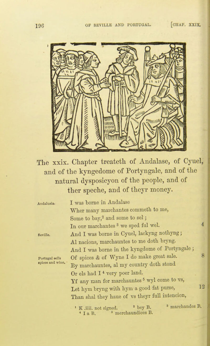 The xxix. Chapter treateth of Andalase, of Cyuel, and of the kyngedome of Portyngale, and of the natural dysposicyon of the people, and of ther speche, and of theyr money. Andalusia' Beville. Portugal Bells epices and wine. I was borne in Andalase WlieT many marcliantes conimeth to me, Some to bay-j^ and some to sel; In o\vc marcliantes ^ we sped M wel. And I was borne in Cynel, lackyng notbyng; Al nacions, marcbauntes to me dotb bryng. And I was borne in tbe kyngdome of Portyngale; Of spices & of Wyne I do make great sale. By marcbauntes, al my country dotb stond Or els bad I * very poer land. Yf any man for marcbauntes ^ wyl come to vs, Let bym bryng witb bym a good fat purse, Tban sbal tbey baue of vs tbeyr full intencion, 8 12 ' K .iiii. not signed. * bey B. * I a B. * merchaundices B. ' marchandes B.