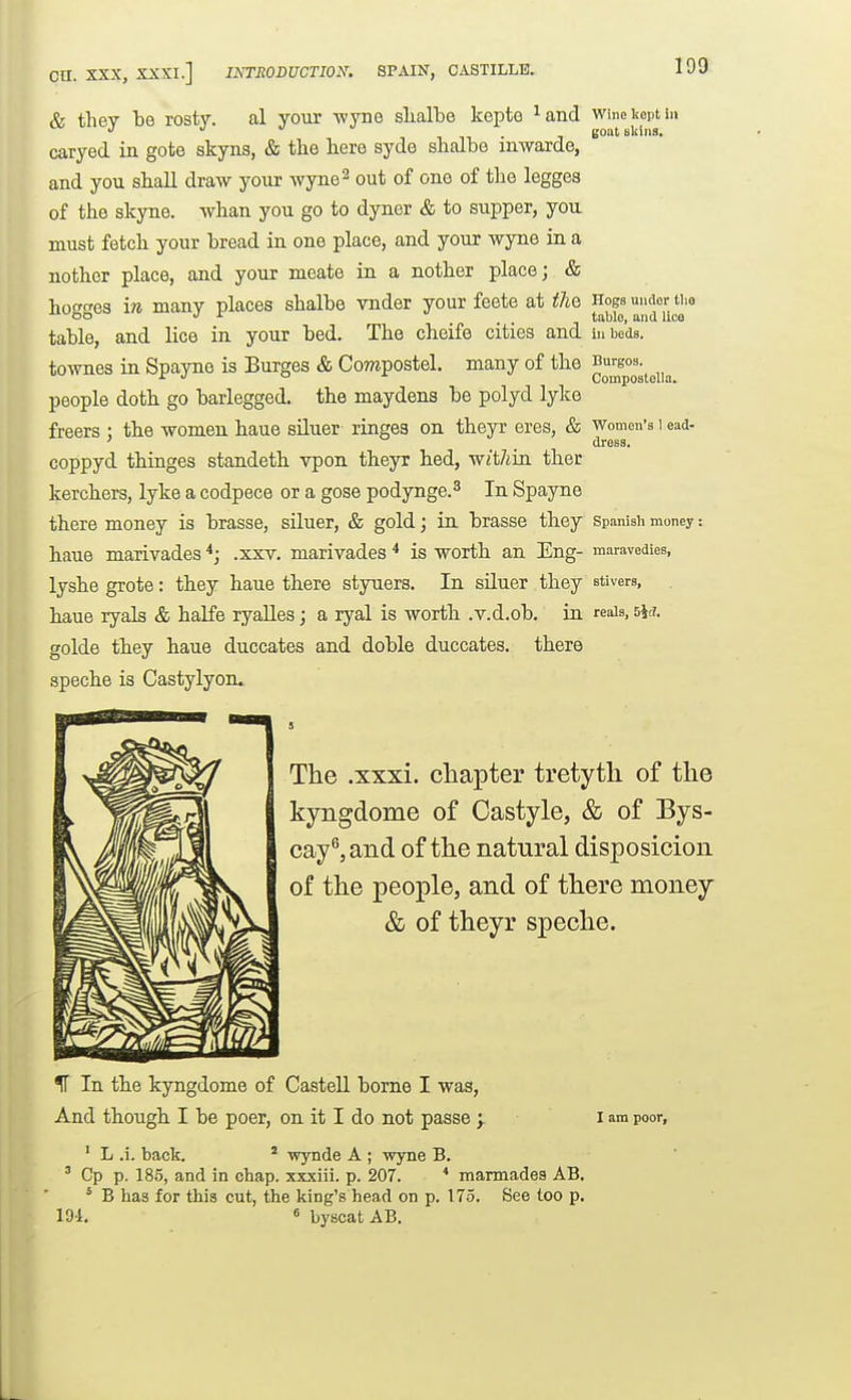 Wine kept in goat eliiiis. Cn. XXX, XXXI.] INTRODUCTION. SPAIN, CASTILLE. & they be rosty. al your wyno slialbe kepte ^and caryed in gote skyns, & the here syde shalbe inwarde, and you shall draw your wyne^ out of one of tlie legges of the skyne. whan you go to dyner & to supper, you must fetch your bread in one place, and your wyne in a nother place, and your meate in a nother place; & hogges ire many places shalbe vnder your feete at the table, and lice in your bed. The cheife cities and townes in Spayne is Surges & Compostel. many of the people doth go baiiegged. the maydens be polyd lyke freers ; the women haue sUuer ringes on theyr eres, & coppyd thinges standeth vpon theyr bed, withia ther kerchers, lyke a codpece or a gose podynge.^ In Spayne there money is brasse, siluer, & gold; in brasse they haue marivades .xxv. marivades * is worth an Eng- lyshe grote: they haue there styuers. In siluer they haue ryals & halfe ryalles; a ryal is wortb .v.d.ob. in golde they haue duccates and doble duccates. there speche is Castylyon. The .xxxi. chapter tretyth of the kyngdome of Castyle, & of Bys- cay^,aiid of the natural disposicion of the people, and of there money & of theyr speche. Hogs under the tabic, and lice in beds, Burgos. Compostella. Women's I ead- dress. Spanish money: maravedies, stivers, reals, 5it!. IT In the kyngdome of Castell borne I was, And thougb I be poer, on it I do not passe > ' L .i. back. ' wynde A ; wyne B. ' Cp p. 18.5, and in chap, xxxiii. p. 207. * mannadea AB. I am poor, * B has for this cut, the king's head on p. 175. 191. 6 byscatAB. See too p.