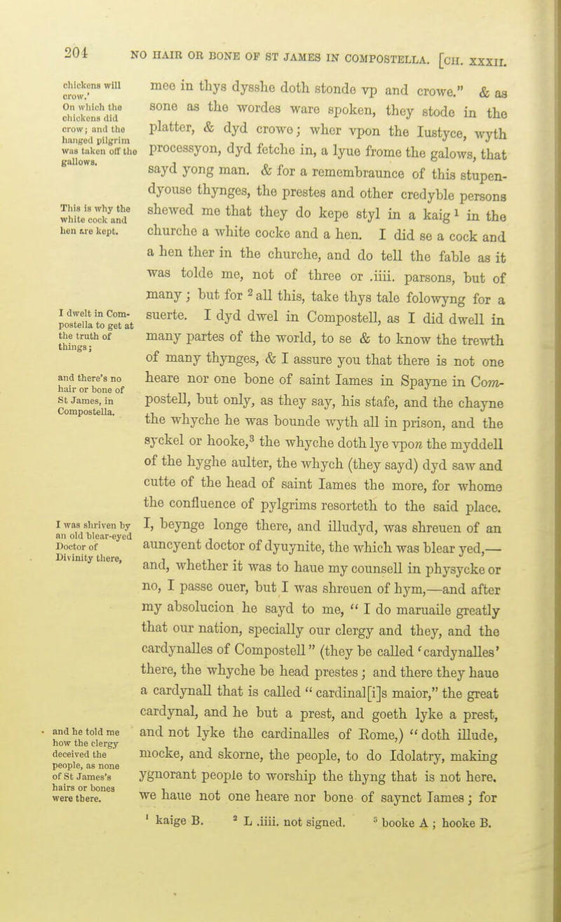 NO HAIR OR BONE OF ST JAMES IN COMPOSTELLA. [cu. XXXIL chickens will crow.' On which tho cliickonB did crow; and tho hanged pilgrim was taken off tho gallows. This is why the white cock and hen MO kept. I dwelt in Com- postella to get at the truth of things; and there's no hair or bone of St James, in Compostella. I was shriven by an old blear-eyed Doctor of Divinity there, and he told me how the clergy deceived the people, as none of St James's hairs or bones were there. meo in tliys dysslie dotli stonde vp and crowe. & as sone as the wordes ware spoken, they stode in the platter, & dyd crowe; wher vpon the lustyce, Avyth processyon, dyd fetche in, a lyue frome the galows, that sayd yong man. & for a rememhraunce of this stupen- dyouse thynges, the prestes and other credyble persons shewed me that they do kepe styl in a kaig i in the churche a white cocke and a hen. I did se a cock and a hen ther in the churche, and do tell the fable as it was tolde me, not of three or .iiii, parsons, but of many; but for 2 aU this, take thys tale folowyng for a suerte. I dyd dwel in Compostell, as I did dwell in many partes of the world, to se & to know the trewth of many thynges, & I assure you that there is not one heare nor one bone of saint lames in Spayne in Com- postell, but only, as they say, his stafe, and the chayne the whyche he was bounde wyth all in prison, and the syckel or hooke,3 the whyche doth lye vpore the myddell of the hyghe aulter, the whych (they sayd) dyd saw and cutte of the head of saint lames the more, for whome the confluence of pylgrims resorteth to the said place. I, beynge longe there, and illudyd, was shreuen of an auncyent doctor of dyuynite, the which was blear yed,— and, whether it was to haue my counsell in physycke or no, I passe ouer, but I was shreuen of hym,—and after my absolucion he sayd to me, I do maruaile greatly that our nation, specially our clergy and they, and the cardynalles of Compostell (they be called ^caxdynalles' there, the whyche be head prestes; and there they hauo a cardynall that is called  cardinal[i]s maior, the great cardynal, and he but a prest, and goeth lyke a prest, and not lyke the cardinalles of Eome,)  doth illude, mocke, and skorne, the people, to do Idolatry, making ygnorant people to worship the thyng that is not here, we haue not one heare nor bone of saynct Tames; for ' kaige B. * L .iiii. not signed. = boolie A ; hooke B.