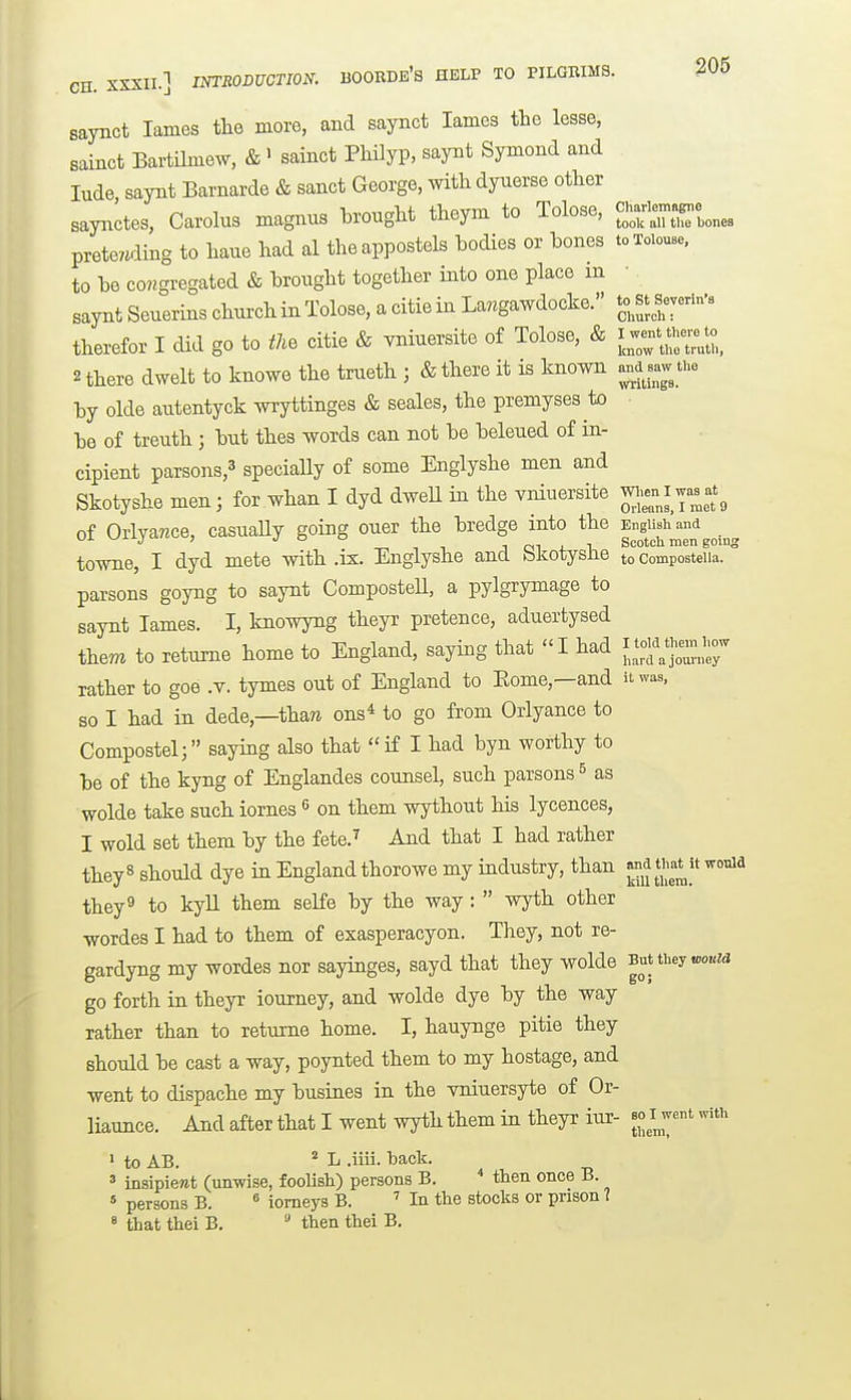 CH. XSXII.] INTRODUCTION. BOORDb's HELP TO PILGMMS. ^05 saynct lames the more, and saynct lames the lesse, sainct Bartilmew, & ' sainct PMyp, saynt Symond and lude saynt Barnarde & sanct George, witli dyuerse other saynctes, Carolus magnus brought theym to Tolose, c''-'—;^^,^ pretending to haue had al theappostels bodies or bones toToiouse, to be congregated & brought together into one place m saynt Seuerins church in Tolose, a citie in La«gawdocke. t^^' therefor I did go to tM citie & vniuersite of Tolose, & ^w-^^^^^^^^^^^^ 2 there dwelt to knowe the trueth ; & there it is known a.a saw the by olde autentyck wryttinges & seales, the premyses to ■ be of treuth ; but thes words can not be beleued of in- cipient parsons,3 gpeciaUy of some Englyshe men and Skotyshe men; for whan I dyd dweU in the vniuersite ^-Jj-^^^^ of Orlyance, casuaUy going oner the bredge into the EngUsh^aM towne, I dyd mete with .ix. Englyshe and Skotyshe to composteiia. ° parsons goyng to saynt ComposteU, a pylgrymage to saynt lames. I, knowyng theyr pretence, aduertysed them to retume home to England, saying that I had ^^Z^:^ rather to goe .v. tymes out of England to Eome,—and it was, so I had in dede,—than ons* to go from Orlyance to Compostel; saying also that  if I had byn worthy to be of the kyng of Englandes counsel, such parsons & as wolde take such iornes ^ on them wythout his lycences, I wold set them by the fete.^ And that I had rather they8 should dye in England thorowe my industry, than ^^^^^^[^ '^^^ they 9 to kyll them selfe by the way :  wyth other wordes I had to them of exasperacyon. They, not re- gardyng my wordes nor sayinges, sayd that they wolde But they »o«z<j go forth in theyr iourney, and wolde dye by the way rather than to returne home. I, hauynge pitie they should be cast a way, poynted them to my hostage, and went to dispache my busines in the Tniuersyte of Or- liaunce. And after that I went wyth them in theyr iur- bo i^wcnt with I to AB. * L .iiii. back.  insipiewt (unwise, foolish) persons B.  then once B. « persons B. ^ iomeys B. In the stocks or prison 7 « that thei B.  then thei B.