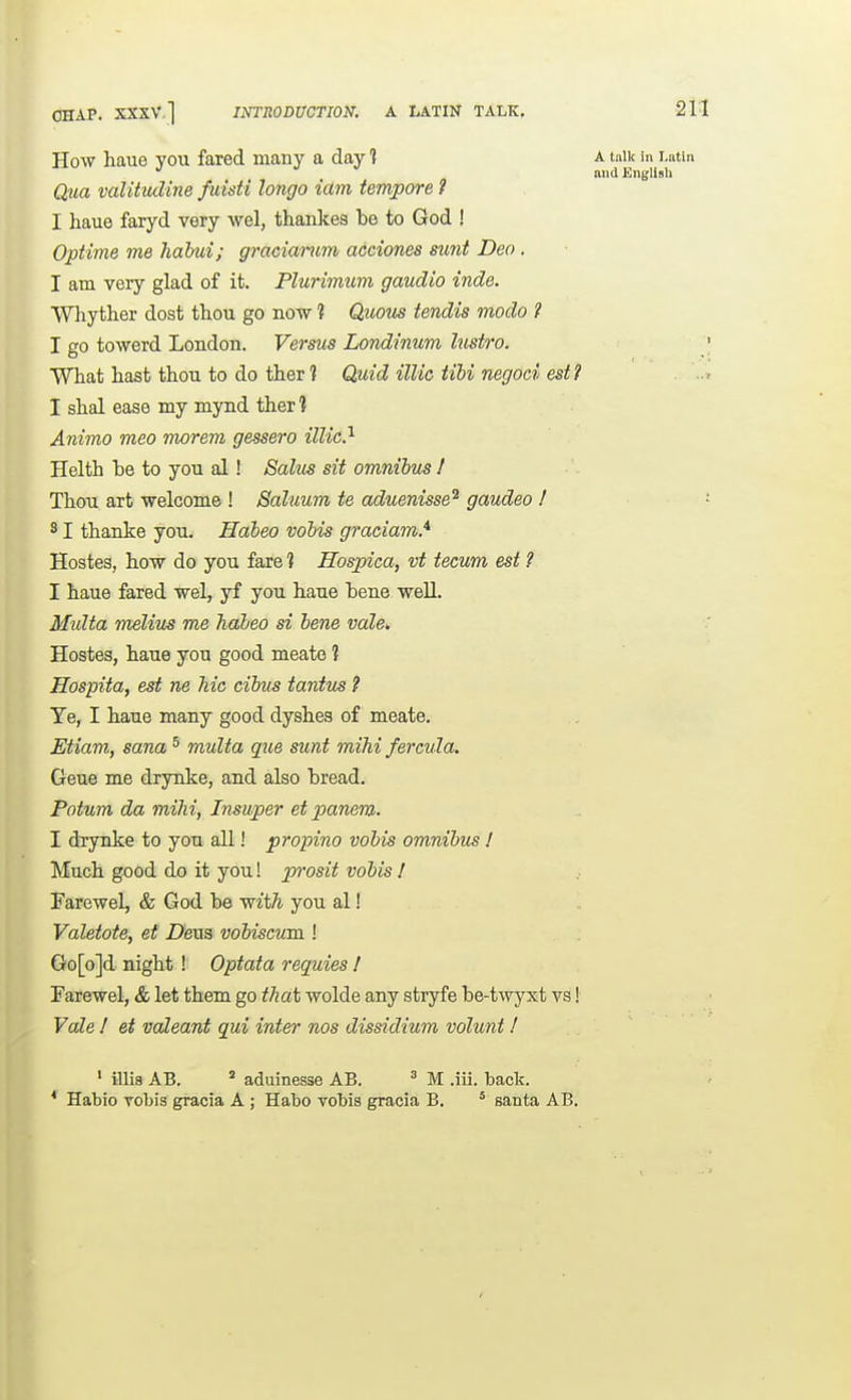 OHAP. XXXV.] How haue you fared many a day 1 a talk in lu and English Qua valitiuline fuisti longo iam tempore ? I haue faryd very vs^el, thanlces be to God ! Optime me habui; graciamm acciones smit Deo . I am very glad of it. Plurimum gaudio inde. Whyther dost thou go now ? Quous tendis modo i I go toward London. Verms Londinum lustro. What hast thou to do ther ? CLidd illic tibi negoci est? I shal ease my mynd ther? Animo meo morem gessero illic?- Helth be to you al! Solus sit omnibus I Thou art welcome ! SaUium te aduenisse^ gaudeo I 31 thanke you. Habeo vobis graeiam.* Hostes, how do you fare 1 Hospica, vt tecum est ? I haue fared wel, yf you haue bene well. Midta Tnelius me Jiabeo si bene vale^ Hostes, haue you good meate ? Hospita, est ne Tiic cibus tantus ? Ye, I haue many good dyshes of meate. Etiam, sana ^ multa que sunt mihi fercula. Geue me drynke, and also bread. Potum da milii, Insuper et panem. I drynke to you all! propino vobis omnibus ! Much good do it you! prosit vobis ! Farewel, & God be w^t^ you al! Valetote, et Deaa vobiscum I Go[o]d night! Optata requies ! Farewel, & let them go tha\, wolde any stryfe be-twyxt vs! Vale I et valeant qui inter nos dissidium volunt I ' illia AB.  aduinesse AB. ' M .iii. back. * Habio vobis gracia A ; Habo vobis gracia B. ' santa AB.