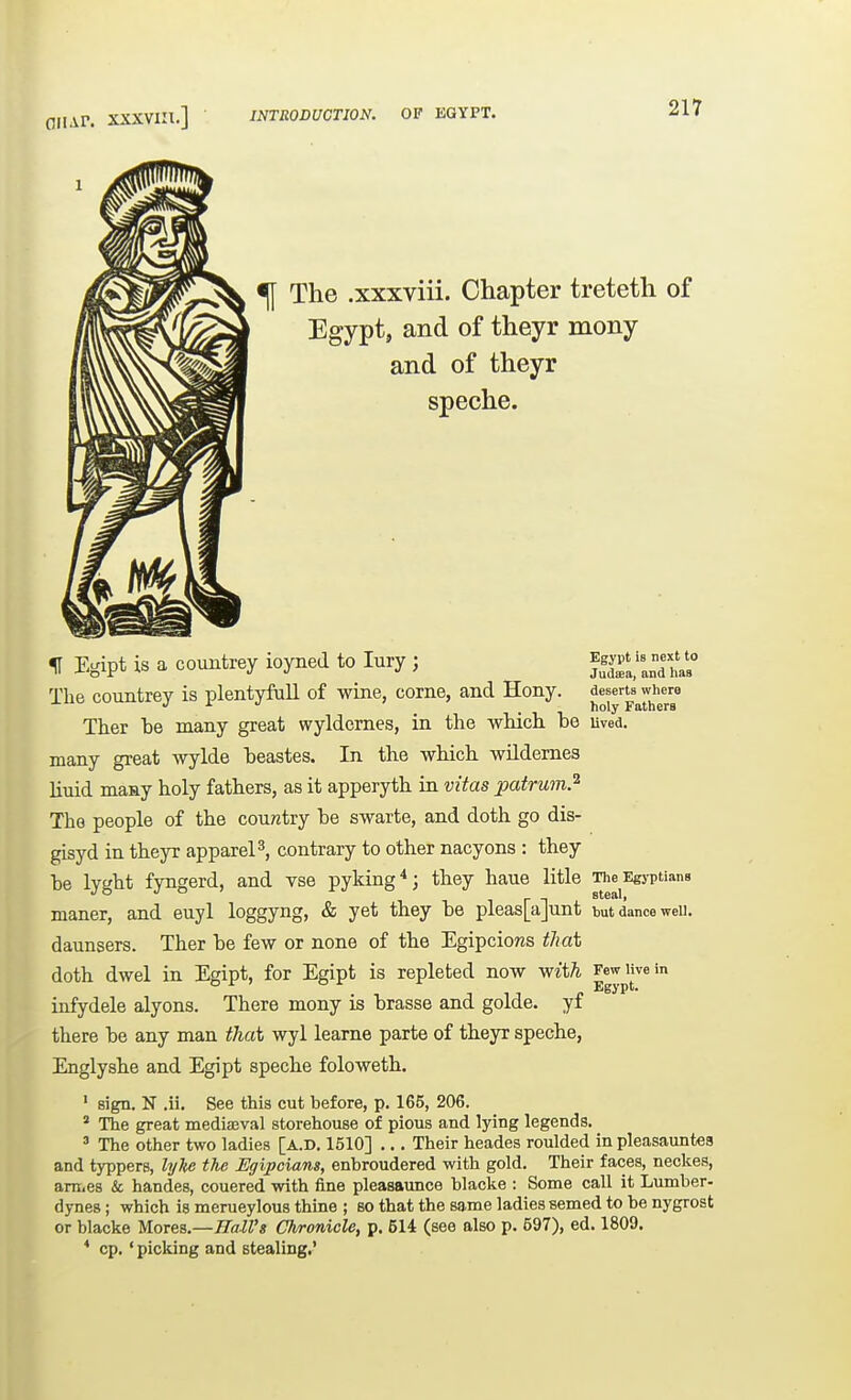 fliiAP. xxxvin.] INTRODUCTION. OF KGYPT. ^ The .xxxviii. Chapter treteth of Egypt, and of theyr mony and of theyr speche. f Egipt is a countrey ioyned to lury ; Egypt is next to ^ - Judaea, and haa The countrey is plentyfull of wine, corne, and Hony. deserts where J i ^ },oly Fathers Ther be many great wyldernes, in the wHch. be uved. many great wylde beastes. In the which wildemes liuid maay holy fathers, as it apperyth in vitas patrum.^ The people of the country be swarte, and doth go dis- gisyd in theyr appareP, contrary to other nacyons : they be lyght fyngerd, and vse pyldng*; they haue litle The Egyptians maner, and euyl loggyng, & yet they be pleas[a]unt tut dance weu. daunsers. Ther be few or none of the EgipcioKS that doth dwel in Egipt, for Egipt is repleted now with Few live in „ Egypt. infydele alyons. There mony is brasse and golde. yf there be any man that wyl learne parte of theyr speche, Englyshe and Egipt speche foloweth. ' sign. N .ii. See this cut before, p. 165, 206. * The great mediaeval storehouse of pious and lying legends. ' The other two ladies [A.D. 1510] ,.. Their heades roulded in pleasauntes and typpers, hjke the Egipcians, enbroudered with gold. Their faces, neckes, am,e8 & handes, couered with fine pleasaunce blacke : Some call it Lumber- dynes; which is merueylous thine ; so that the same ladies semed to be nygrost or blacke Mores.—iTaZZ'a Chronicle, p. 514 (see also p. 597), ed. 1809. * op.' picking and stealing,'