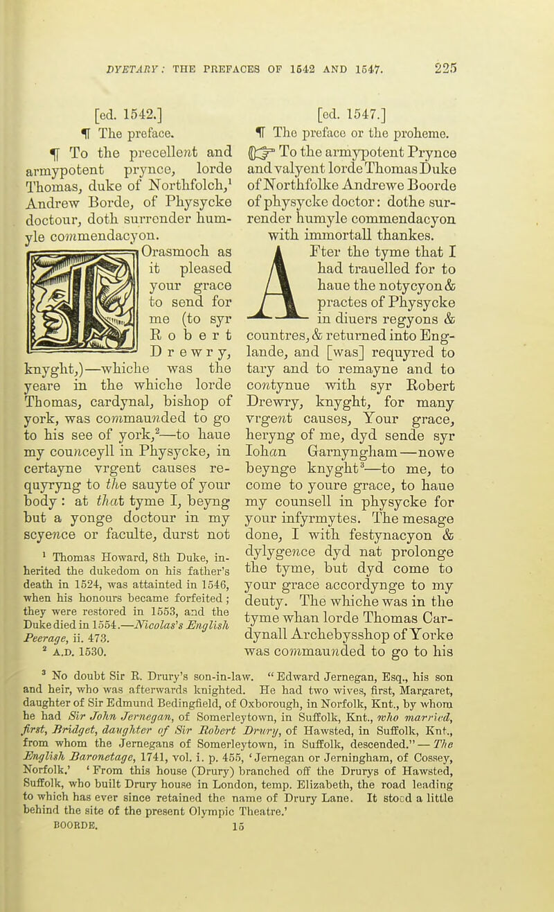 [ed. 1542.] ^ The preface. ^ To the precelle?it and armypotent prynce, lorde ThomaSj duke of Northfolch/ Andrew Borde, of Physycke doctonr, doth surrender hum- yle co5»mendacyon. Orasruoch as it pleased your grace to send for me (to syr Robert D r e w r y, knyght,)—whiche was the yeare in the whiche lorde Thomas, cardynal, bishop of york, was commaunded to go to his see of york/—to haue my counceyll in Physycke, in certayne vrgent causes re- quyryng to the sauyte of your body : at that tyme I, beyng but a yonge doctour in my scye?ice or faculte, durst not ' Thomas Howard, 8th Duke, in- herited the dukedom on his father's death in 1524, was attainted in 1546, when his honours became forfeited ; they were restored in 1553, and the Duke died in 1554.—Ifloolas's English Peerage, ii. 473. * A.D. 1530. [ed. 1547.] IT The preface or the proheme. To the armypotent Prynce and valyent lorde Thomas Duke of Northfolke Andre we Eoorde of physycke doctor: dothe sur- render humyle commendacyon with immortall thankes. AFter the tyme that I had trauelled for to haue the notycyon& practes of Physycke in diuers regyons & countres, & returned into Eng- lande, and [was] requyred to tary and to remayne and to coTitynue with syr Robert Drewry, knyght, for many vrgewt causes, Your grace, heryng of me, dyd sonde syr lohan Garnyngham—nowe beynge knyght^—to me, to come to youre grace, to haue my counsell in physycke for your infyrmytes. The mesage done, I with festynacyon & dylygejice dyd nat prolonge the tyme, but dyd come to your grace accordynge to my deuty. The whiche was in the tyme whan lorde Thomas Car- dynall Archebysshop of Yorke was commau?ided to go to his ' No doubt Sir K. Drury's son-in-law.  Edward Jernegan, Esq., his son and heir, who was afterwards Icnighted. He had two wives, first, Margaret, daughter of Sir Edmund Bedingfield, of Oxborough, in Norfolk, Knt., by whom he had Sir John Jernegan, of Somerleytown, in Suffolk, Knt., who married, first, Bridget, daughter of Sir Rolert Brury, of Hawsted, in Suffolk, Knt., from whom the Jernegans of Somerleytown, in Suffolk, descended. — The English Baronetage, 1741, vol. i. p. 455, 'Jernegan or Jerningham, of Cosse)', Norfolk.' ' From this house (Drury) branched off the Drurys of Hawsted, Suffolk, who built Drury house in London, temp. Elizabeth, the road leading to which has ever since retained the name of Drury Lane. It stocd a little behind the site of the present Olympic Theatre.' BOOHDE. 13