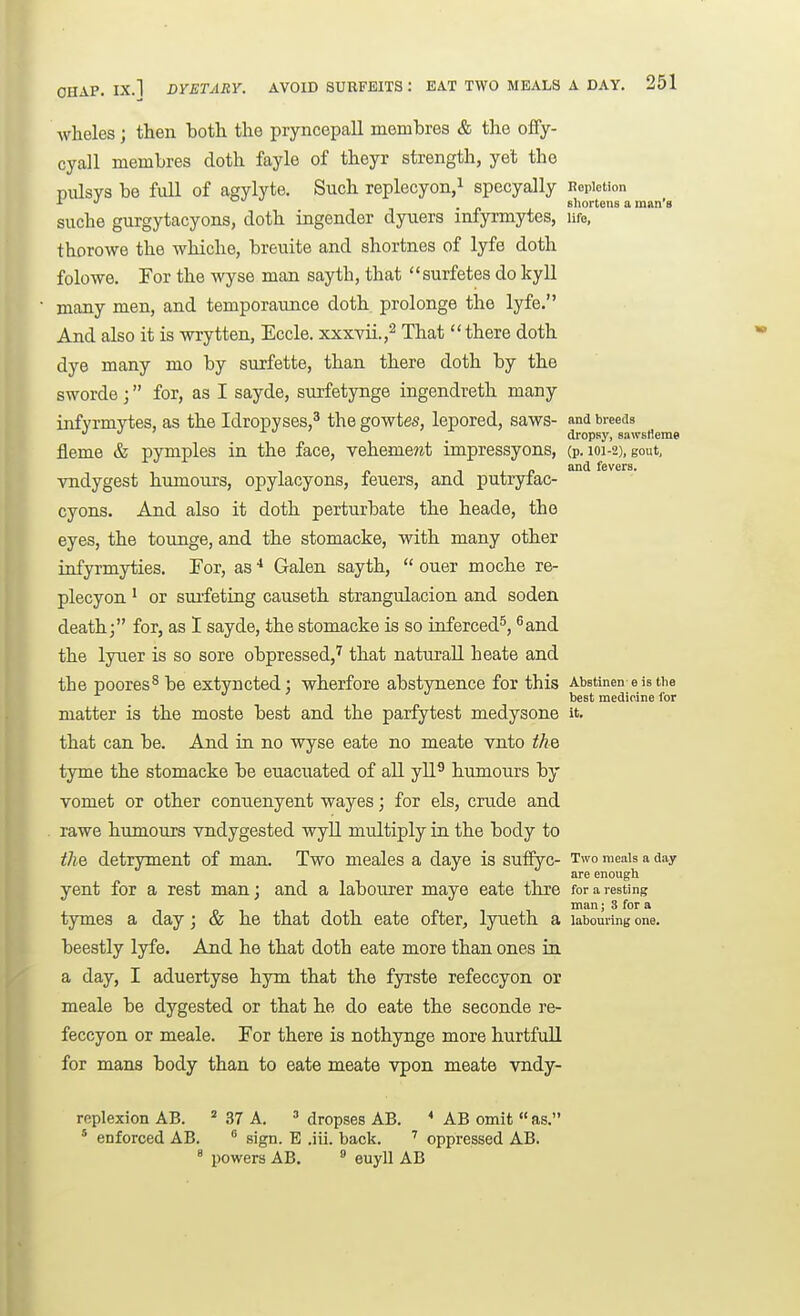 OHAP. IX.l DYETARY. AVOID SURFEITS : EAT TWO MEALS A DAY. wheles; then botli the pryncepall membres & the ofify- cyall membres doth fayle of theyr strength, yet the pulsvs be Ml of agylyte. Such replecyon/ specyally Repletion tr J _ shortens a man's suche gurgytacyons, doth ingender dyaers infyrmytes, ufo, thorowe the whiche, breuite and shortnes of lyfe doth folowe. For the wyse man sayth, that surfetes do kyll many men, and temporaunce doth prolonge the lyfe. And also it is wrytten, Eccle. xxxvii.,^ That  there doth dye many mo by surfette, than there doth by the sworde; for, as I sayde, surfetynge ingendreth many infyrmytes, as the Idropyses,^ the gowtes, lepored, saws- and breeds J '  dropsy, sawsHerae fleme & pymples in the face, veheme?^t impressyons, (p. 101-2), gout, vndygest humours, opylacyons, feuers, and putryfac- cyons. And also it doth perturbate the heade, the eyes, the tounge, and the stomacke, with many other infyrmyties. For, as Galen sayth,  ouer moche re- plecyon ' or suifeting causeth strangulacion and soden death; for, as I sayde, the stomacke is so inferced^, ^and the lyuer is so sore obpressed,^ that naturall heate and the poorest be extyncted: wherfore abstynence for this Abstinen e is the best medicine for matter is the moste best and the parfytest medysone it. that can be. And in. no wyse eate no meate vnto the tyme the stomacke be euacuated of all yll^ humours by vomet or other conuenyent wayes; for els, crude and rawe humours vndygested wyll multiply in the body to the detryment of man. Two meales a daye is sufiyc- Two meals a day are enough yent for a rest man; and a labourer maye eate thre for a resting man; 3 for a tymes a day; & he that doth eate ofter, lyneth a labouring one. beestly lyfe. And he that doth eate more than ones in. a day, I aduertyse hym that the fyrste refeccyon or meale be dygested or that he do eate the seconde re- feccyon or meale. For there is nothynge more hurtfull for mans body than to eate meate vpon meate vndy- replexion AB. ^ 37 A. ^ dropses AB. AB omit  as. ' enforced AB.  sign. E .iii. back. ' oppressed AB. ° powers AB. ^ euyll AB