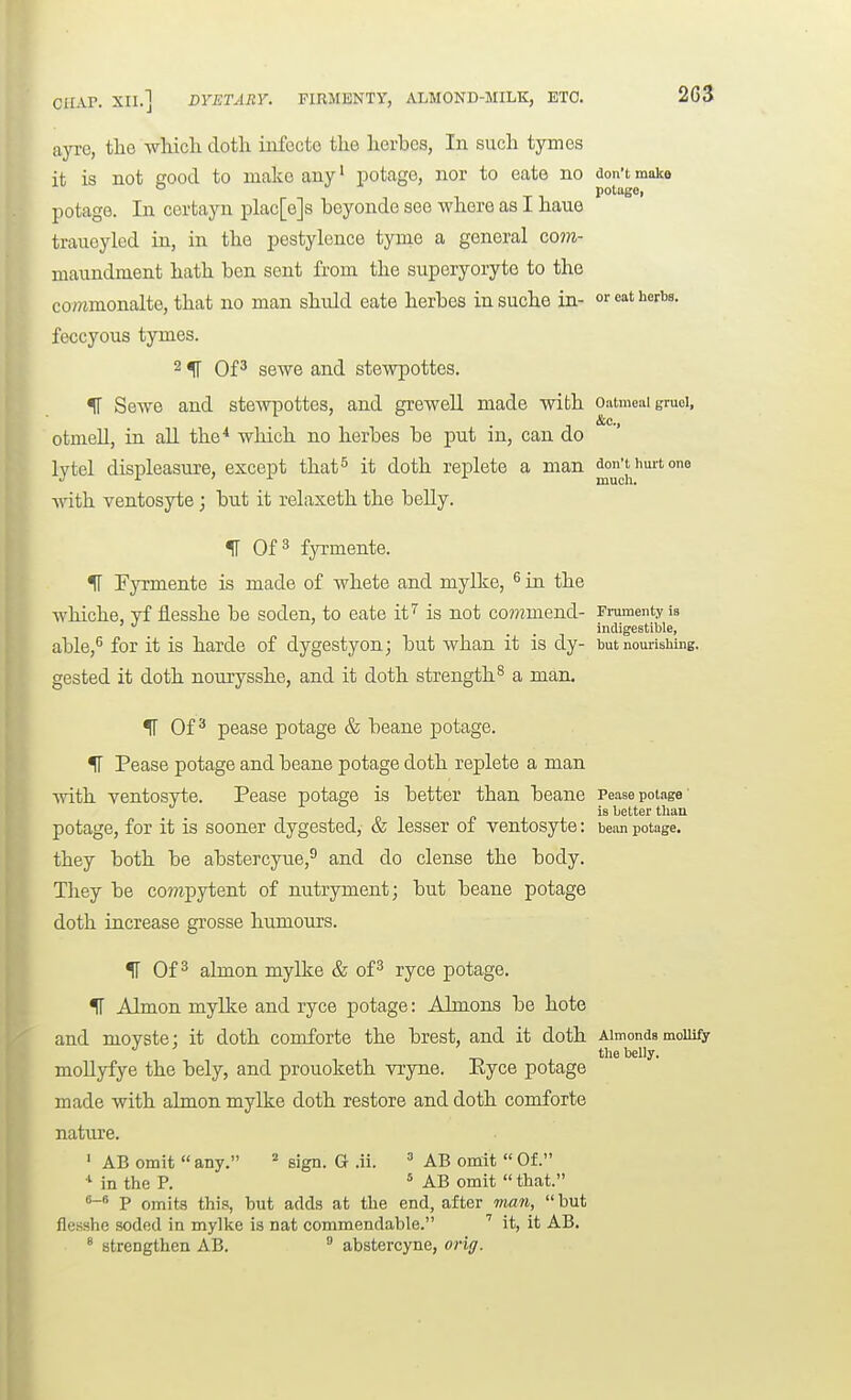 ayre, the wliicli dotli iufccto tlie lierbes, In such tymes it is not ffood to make any' potage, nor to eate no don't make potuge, potage. In certayn plac[e]s beyonde see where as I haue traueyled in, in the pestylence tyme a general com- maundment hath ben sent from the superyoryte to the commonalte, that no man shuld eate herbes insuche in- or eat herbs, feccyous tymes. 2 IT OP sewe and stewpottes. II Sewe and stewpottes, and greweU made with Oatmeai gruei, &c., otmell, in aU the* which no herbes be put m, can do lytel displeasure, except that^ it doth replete a man don't hurt one Avith ventosyte; but it relaxeth the beUy. IF Of^ fjTmente. IT F}Tmente is made of whete and mylke, ^ in the whiche, yf flesshe be soden, to eate it^ is not co??2mend- Frumenty is ' . . indigestible, able,^ for it is harde of dygestyon; but whan it is dy- but nourishing, gested it doth nourysshe, and it doth strength ^ a man. IF Ofpease potage & beane potage. IT Pease potage and beane potage doth replete a man with ventosyte. Pease potage is better than beane Pease poiage' is better than potage, for it is sooner dygested, & lesser of ventosyte: bean potage, they both be abstercyne,^ and do dense the body. They be compytent of nutryment; but beane potage doth increase grosse humours. ^ Of ^ ahnon myllce & of^ ryce potage. IT Ahnon mylke and ryce potage: Almons be bote and movste; it doth comforte the brest, and it doth Almonds mollify the belly. moUyfye the bely, and prouoketh vryne. Ryce potage made with almon mylke doth restore and doth comforte natiu'e. ' AB omit  any. ^ sign. G .ii. ' AB omit  Of. ^ in the P. ' AB omit  that. P omits this, hut adds at the end, after man, hut flesshe soded in mylke is nat commendable. ' it, it AB. ^ strengthen AB.  abstercyne, orii/.