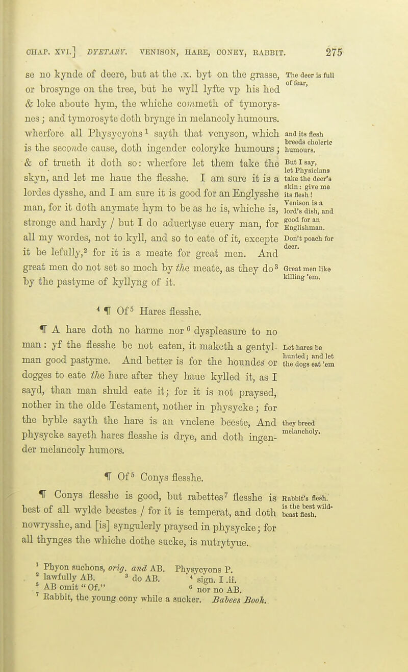 se 110 kjoide of deero, but at the .x. byt on the grasse, Tiie aeor is fuu or brosynge on the tree, but he wyll lyfte vp his hod & loke aboute hym, the whiche co?)jmeth of tymorys- nes; and tymorosyte doth brynge in melancoly humours, wherfore all Physycyohs^ sayth that venyson, which anditsfleah is the secowde cause, doth ingender coloryke humours; humours. & of traeth it doth so: wherfore let them take the Butisay, let Physicians skyn, and let me haue the flesshe. I am sure it is a take the deer's lordes dysshe, and I am sure it is good for an Englysshe its'fleshT man, for it doth anymate hym to be as he is, whiche is, ilrd's dish.^nd stronge and hardy / but I do aduertyse euery man, for EnguIumL. all my wordes, not to kyll, and so to eate of it, excepte Don't poach for it be lefully,2 for it is a meate for great men. And great men do not set so moch by the meate, as they do^ Great men uke by the pastyme of kyllyng of it. * IT Of 5 Hares flesshe. IT A hare doth no harme nor ^ dyspleasure to no man : yf the flesshe be not eaten, it maketh a gentyl- Let hares be man good pastyme. And better is for the houndes or trdogseat'Im dogges to eate the hare after they haue kylled it, as I sayd, than man shuld eate it; for it is not praysed, nother ia the olde Testament, notlier in physycke; for the byble sayth the hare is an vnclene beeste. And they breed physycke sayeth hares flesshe is drye, and doth ingen- ''^''^y- der melancoly humors. IT Of 5 Conys flesshe. f Conys flesshe is good, but rabettes^ flesshe is Rabbit's flesh, best of all wylde beestes / for it is temperat, and doth belst'fl'e'sh.^' nowrysshe, and [is] syngulerly praysed in physycke; for all thynges the whiche dothe sucke, is nutrytyue. ' Pbyon Buclioiis, oriff. and AB. Phj^sycyons P. = la^vfu]Iy AB. ' do AB.  sign. I ii ! AB omit  Of. 6 jjoj, Babbit, the young cony while a sucker. Babees Book