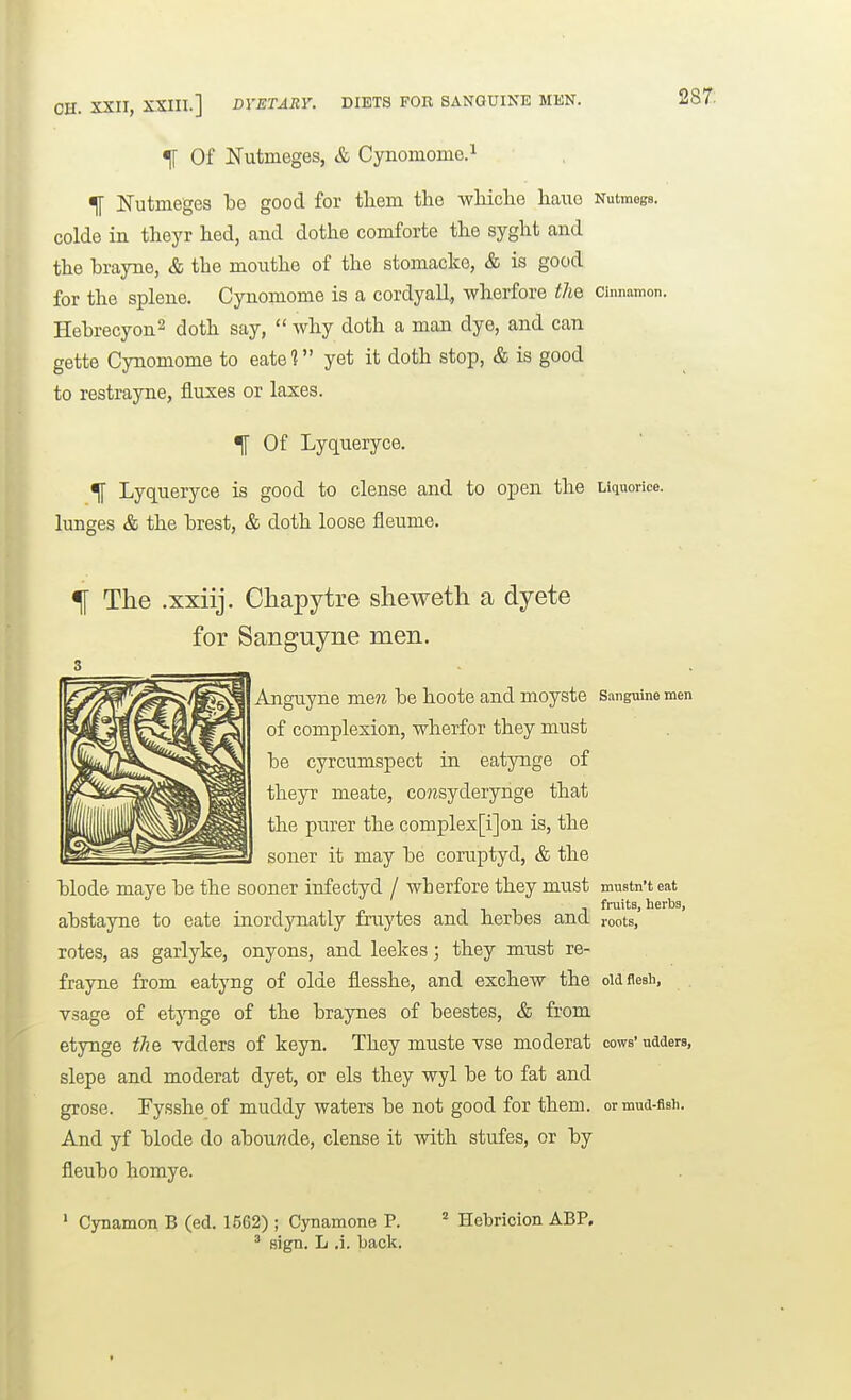 :. XXII, XXIII.] DYETARY. DIETS FOR SANGUINE MEN. % Of Nutmeges, & Cynomome.i % JSTutmeges be good for tliem the wliiclie haue Nutmegs, colde in theyr bed, and dothe comforte the syglit and the brayne, & the mouthe of the stomacko, & is good for the splene. Cynomome is a cordyall, wherfore the cinnamon. Hebrecyon2 ^oth say,  why doth a man dye, and can gette Cynomome to eate 1 yet it doth stop, & is good to restrayne, fluxes or laxes. ^ Of Lyqneryce. ^ Lyqneryce is good to dense and to open the Liquorice, lunges & the brest, & doth loose fleume. % The .xxiij. Chapytre sheweth a dyete for Sanguyne men. 3 Anguyne men be hoote and moyste Sanguine men of complexion, wherfor they must be cyrcumspect in eatynge of theyr meate, co?^syderynge that the purer the complex[i]on is, the soner it may be coruptyd, & the blode maye be the sooner infectyd / wherfore they must muatn'tejit J fruits, herbs, abstayne to eate inordynatly fraytes and herbes and roots, rotes, as garlyke, onyons, and leekes; they must re- frayne from eatyng of olde flesshe, and exchew the old flesh, vsage of etynge of the braynes of beestes, & from etynge the vdders of keyn. They muste vse moderat cows'udders, slepe and moderat dyet, or els they wyl be to fat and grose. Pysshe of muddy waters be not good for them, or mud-fish. And yf blode do abou??de, dense it with stufes, or by fleubo homye. ' Cynamon B (ed. 1562) ; Cynamone P. ^ Hebricion ABP. ' sign. L .i. back.