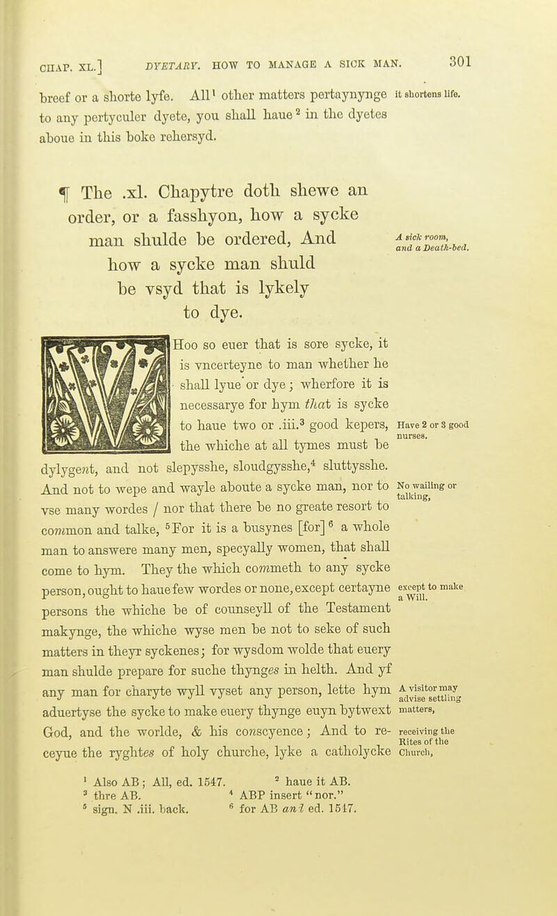 CHAP. XL.] DYETARY. HOW TO MANAGE A SICK MAN. 6i breef or a sliorte lyfe. All> otlier matters pertaynynge it shortens life, to any pertyculer dyete, you sliall haue ^ in the dyetes ahoue in this boke rehersyd. A sick room, atid a Deatlt-hed. f The .xl. Chapytre doth shewe an order, or a fasshyon, how a sycke man shulde be ordered, And how a sycke man shuld be vsyd that is lykely to dye. Hoo so euer that is sore sycke, it is vncerteyne to man whether he ■ shall lyue or dye; wherfore it is necessarye for hym thai is sycke to haue two or .iii.^ good kepers, piave 2 or s good nurses. the whiche at all tjines must be dylyge?zt, and not slepysshe, sloudgysshe * sluttysshe. And not to wepe and wayle aboute a sycke man, nor to No waiiingor ^ tallang, vse many wordes / nor that there be no greate resort to co7?imon and talke, ^For it is a busynes [for] ^ a whole man to answere many men, specyaUy women, that shall come to hym. They the which commeth to any sycke person, ought to haue few wordes or none, except certayne except to maice persons the whiche be of counseyll of the Testament makynge, the whiche wyse men be not to seke of such matters in theyr syckenes; for wysdom wolde that euery man shulde prepare for suche thynges in helth. And yf any man for charyte wyll vyset any person, lette hym ^^^^^'g^yfj, aduertyse the sycke to make euery thynge euyn bytwext matters, God, and the worlde, & his conscyence : And to re- receiving tiie ' Rites of the ceyue the ryghtes of holy churche, lyke a catliolycke church, ' Also AB ; All, ed. 1547. ^ haue it AB. ' thre AB.  ABP insert nor.