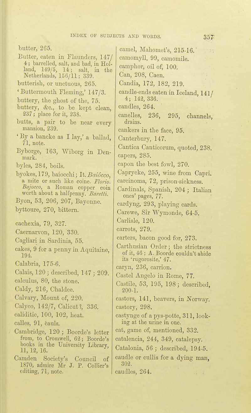 butter, 265. Butter, eaten in Fluundcrs, 147/ 4; barrelled, salt, and bad, in Hol- land, 149/5, 14; salt, iu the Netherlands, 156/11; 339. butterish, or unctuous, 2G5. ' Buttermoutli Fleming,' 147/3. buttery, the ghost of the, 76. buttery, &c., to be kept clean, 237; place for it, 238. butts, a pair to be near every mansion, 239. ' By a bancke as I lay,' a ballad, 71, note. Byborge, 163, Wiborg in Den- mark. byles, 284, boils. byokes,179, baiocchi; It. Baiocco, a mite or such like coine. Florio. Bajocco, a Roman copper coin worth about a halfpenny. Baretti. Byon, 53, 206, 207, Bayonne. byttoure, 270, bittern. cachexia, 79, 327. Caernarvon, 120, 330. Cagliari in Sardinia, 55. cakes, 9 for a penny in Aquitaine, 194. Calabria, 175-6. Calais, 120; described, 147; 209. calculus, 80, the stone. Caldy, 216, Chaldee. Calvary, Mount of, 220. Calyco, 142/7, CaHcut?, 336. caliditie, 100, 102, heat, calles, 91, cauls. Cambridge, 120 ; Boorde's letter from, to Cromwell, 62; Boorde's books in the University Library, 1], 12, 16. ^ Camden Society's Council of 1870, admire Mr J. P. Collier's editing, 71, note. camel, Mahomet's, 215-16.' camomyU, 99, camomile. camphor, oil of, 100. Can, 208, Caen. Candia, 172, 182, 219. candle-ends eaten in Iceland, 141/ 4; 142, 386. ' candles, 264. canelles, 236, 295, channels, drains. cankers in the face, 95. Canterbury, 147. Cantica Canticorum, quoted, 238. capers, 285. capon the best fowl, 270. Caprycke, 255, wine from Capri, carcinoma, 72, prison-sickness. Cardinals, Spanish, 204 ; Italian ones' pages, 77. cardyng, 293, playing cards. Carewe, Sir Wymonde, 64-5. Carlisle, 120. carrots, 279. carters, bacon good for, 273. Carthusian Order; the strictness of it, 46 ; A. Boorde couldn't abide its 'rugorosite,' 47. caryn, 236, carrion. Castel Angelo in Eome, 77. Castile, 53, 195, 198; described, 200-1. castors, 141, beavers, in JS'orway. castory, 298. castynge of a pys-potte, 311, look- ing at the urine in one. cat, game of, mentioned, 332. catalencia, 244, 349, catalepsy. Catalonia, 56 ; described, 194-5. caudle or cuUis for a dying man, 302. caudles, 264.