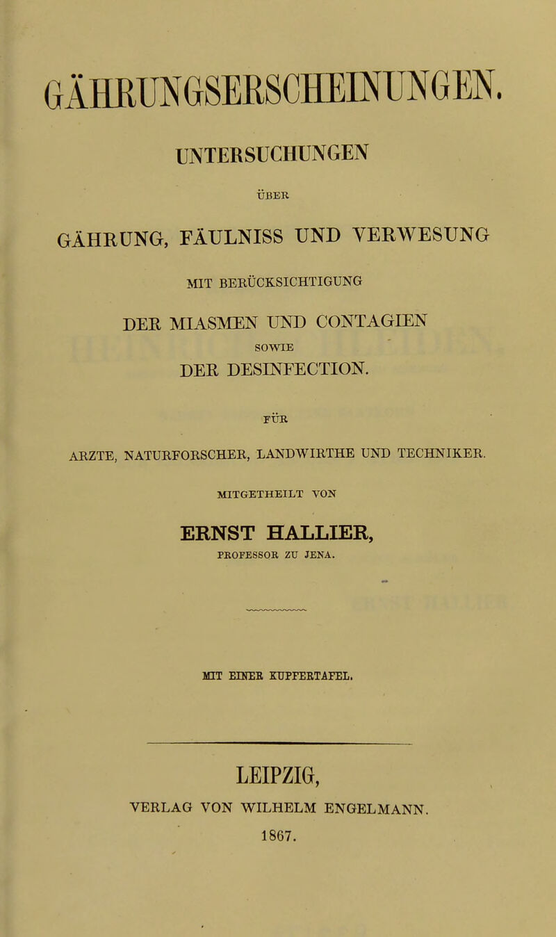 UNTERSUCHUNGEN USER GAHRUNG, FAULNISS UND VERWESUNG MIT BERUCKSICHTIGUNG DER MIASMEN UND CONTAGIEN SOWIE DER DESINFECTION. FUR ARZTE, NATURFORSCHER, LANDWIRTHE UND TECHNIKER. MITGETHEILT VON ERNST HALLIER, PROFESSOR ZU JENA. MIT EINER KUPFERTAFEL. LEIPZIG, VERLAG VON WILHELM ENGELMANN. 1867.