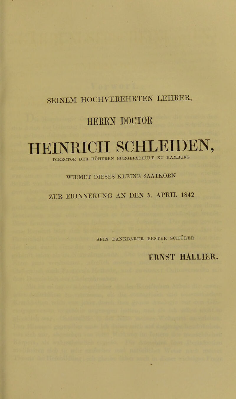 SEINEM HOCHVEREHRTEN LEHRER, HERRN DOCTOR HEINRICH SCHLEIDEN, DIRECTOR DER HOHEREN BURGERSCHULE ZU HAMBURG WIDMET DIESES K.LEINE SAATKORN ZUR ERINNERUNG AN DEN 5. APRIL 1842 SEIN DANKBARER ERSTER SCHULER ERNST HALLIER.