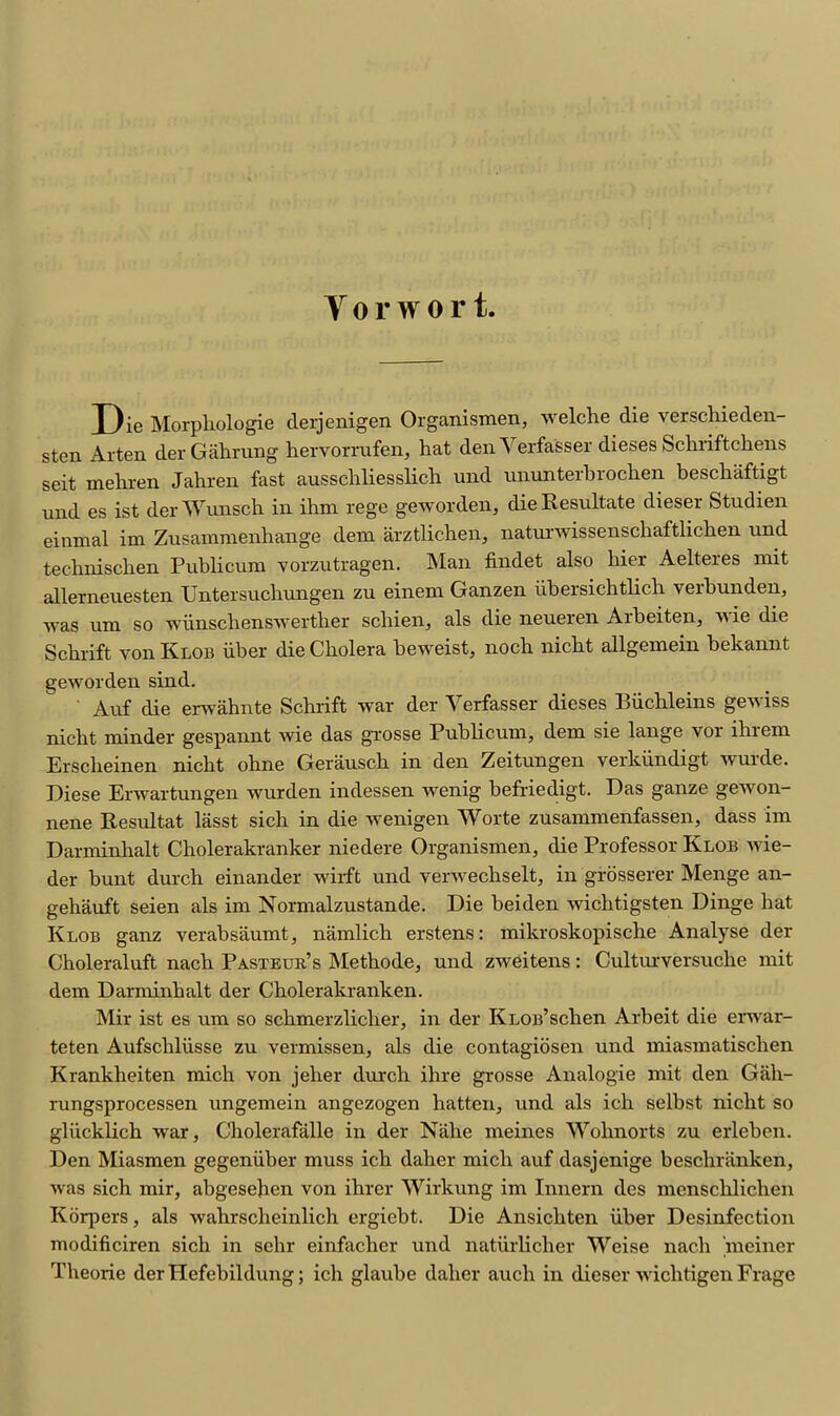 Tor wort. Die Morpkologie derjenigen Organismen, welche die verschieden- sten Arten der Gahrung hervorrufen, hat den Verfasser dieses Schriftchens seit mehren Jahren fast ausschliesslich und ununterbrochen beschaftigt und es ist derWunscb in ihm rege geworden, die Resrdtate dieser Studien einmal im Zusammenbange dem arztlichen, naturwissenscbaftlicben und tecbniscben Publicum vorzutragen. Man findet also bier Aelteres mit allerneuesten Untersucbungen zu einem Ganzen iibersichtlicb verbunden, was um so wiinschenswerther scliien, als die neueren Arbeiten, wie die Scbrift von Klob iiber die Cholera beweist, noch nicbt allgemein bekannt geworden sind. ' Auf die erwahnte Scbrift war der Verfasser dieses Biichleins gewiss nicht minder gespannt wie das grosse Publicum, dem sie lange vor ibrem Ersclieinen nicbt ohne Gerausck in den Zeitungen verkiindigt wurde. Diese Erwartungen wurden indessen wenig befriedigt. Das ganze gewon- nene Resultat lasst sich in die wenigen Worte zusammenfassen, dass im Darminbalt Cholerakranker niedere Organismen, die Professor Klob wie- der bunt durch einander wirft und verwechselt, in grosserer Menge an- gehauft seien als im Normalzustande. Die beiden wichtigsten Dinge bat Klob ganz verabsaumt, namlicb erstens: mikroskopische Analyse der Cboleraluft nacb Pasteur’s Methode, und zweitens: Culturversuche mit dem Darminbalt der Cbolerakranken. Mir ist es um so schmerzliclier, in der KLOB’scben Arbeit die erwar- teten Aufscbliisse zu vermissen, als die contagiosen und miasmatiscben Krankheiten mich von jeber durch ihre grosse Analogic mit den Gali- rungsprocessen ungemein angezogen hatten, und als icb selbst nicbt so gliicklich war, Cholerafalle in der Nabe meines Wohnorts zu erleben. Den Miasmen gegeniiber muss ich daber micb auf dasjenige besclnanken, was sich mir, abgesehen von ihrer Wirkung im Innern des mensclilichen Korpers, als wahrscheinlich ergiebt. Die Ansickten iiber Desinfection modificiren sich in sehr einfacher und natiirlicber Weise nacb meiner Tbeorie derHefebildung; icb glaube daber aucb in dieser wichtigenFrage