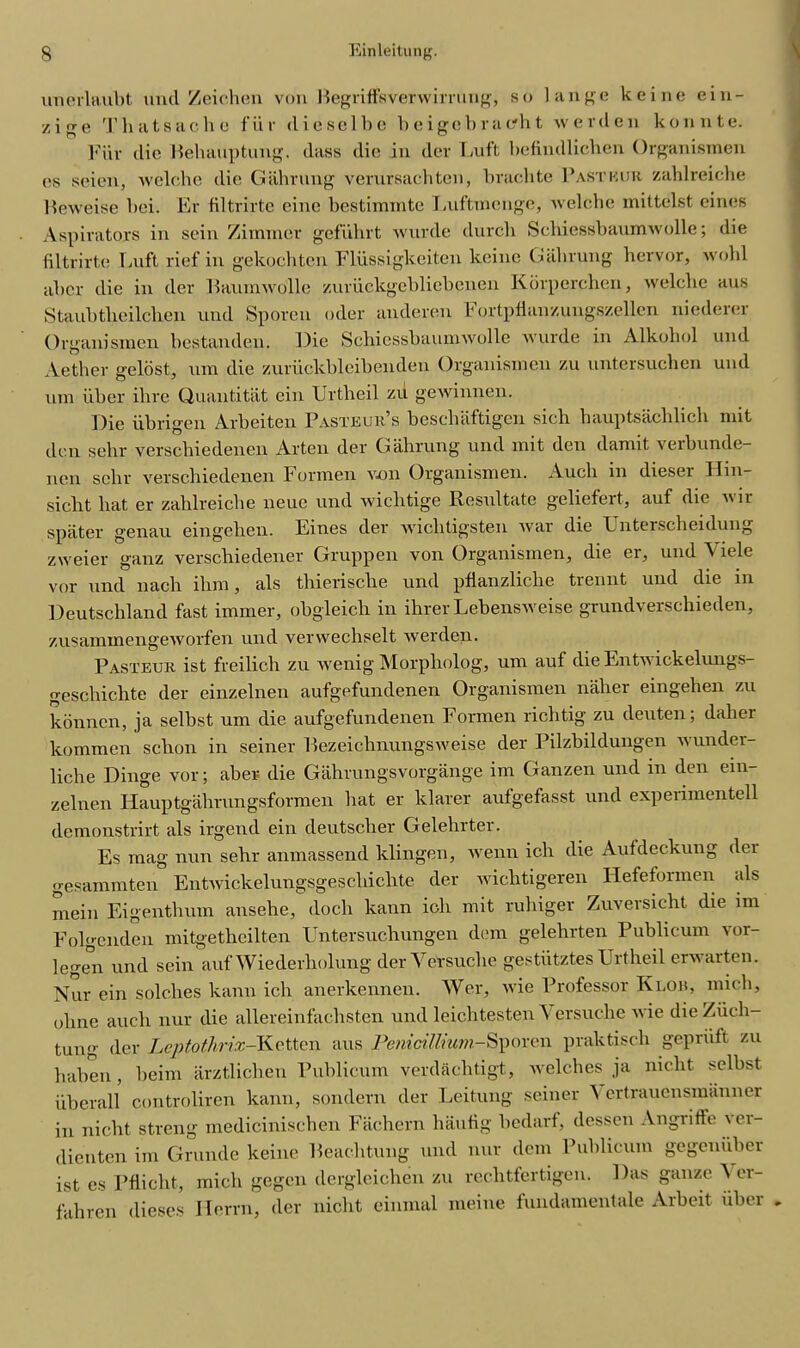 unerlaubt and Zeiehen von Begriffsverwirrung, so lange keine ein- /, ige Thatsache fiir (lie sol be beigcbracfht werdeu konnte. Fiir die Behauptung. dass die in dev Luft befindlichen Organismen es seien, welche die Gahrung verursachten, brachte Past bur zahlreiche Beweise bei. Er filtrirte cine bestimmte Luftmcnge, welche mittelst eines Aspirators in sein Zimmer gefiihrt wurde durcli Scbiessbanmwolle; die filtrirte Luft rief in gekoebten Flfissigkeiten keine (bibrung hervor, wold aber die in der Baumwolle zurfickgebliebenen Korperchen, welche aus Staubtheilchen uml Sporen oder anderen 1* ortpfianzungszellen niederer Organismen bestanden. Die Scbiessbanmwolle wurde in Alkohol und Aether geldst, um die zurfickbleibenden Organismen zu untersuchen und mu fiber ihre Quantitat cin Urtheil zu gewinnen. Die fibrigen Arbeiten Pasteur’s beschaftigen sicli hauptsachlich mit den sehr versebiedenen Arten der Gahrung und mit den damit verbunde- nen sehr verschiedenen Formen von Organismen. Audi in dieser Hin- sicht bat er zahlreiche neue und wichtige Resultate geliefert, auf die vir spater genau eingelien. Eines der wichtigsten war die Unterscheidung zweier ganz verschiedener Gruppen von Organismen, die er, und Viele vor und nach ihm, als thierische und pflanzliclie trennt und die in Deutschland fast immer, obgleich in ihrer Lebensweise grundverschieden, zusammengeworfen und verwecbselt werden. Pasteur ist freilich zu wenig Morpholog, um auf die Ent\s ickelungs- geschichte der einzelnen aufgefundenen Organismen naher eingehen zu konnen, ja selbst um die aufgefundenen Formen richtig zu deuten; daher kommen sclion in seiner Bezeichnungsweise der Pilzbildungen wunder- liche Dinge vor; aber die Gahrungsvorgange im Ganzen und m den ein- zelnen Hauptgahrungsformen bat er klarer aufgefasst und experimentell demonstrirt als irgend ein deutseber Gelehrter. Es mag nun sehr anmassend klingen, wenn icli die Aufdeckung der gesammten Entwickelungsgescliichte der wichtigeren Hefeformen als mein Eigentbum ansehe, docli kann ioli mit ruhiger Zuversicht die im Folgenden mitgetheilten Untersuchungen dem gelehrten Publicum vor- legen und sein auf Wiederholung derVersuclie gestfitztes Urtheil erwarten. Nur ein solclies kann icli anerkennen. Wer, wie Professor Klou, micb, ohne auch nur die allereinfachsten und leichtesten Versuche wie dieZficli- tung der Leptothrix-Ketten aus 7''enicilSporcn praktisch gepriift zu haben, beim arztlichen Publicum verdaebtigt, welches ja niclit selbst fiberall controliren kann, sondern der Leitung seiner \ ertrauensmanner in nicht streng mediciniscben Fachern liaufig bedarf, dessen Angriffe \ei- dienten im Grande keine Beachtung und nur dem Publicum gegenfiber ist es Pfiicht, mich gegen dergleichen zu rechtfertigcn. Das gauze \ er- fahren dieses Ilerrn, der nicht cinmal meine fundamentale Arbeit fiber