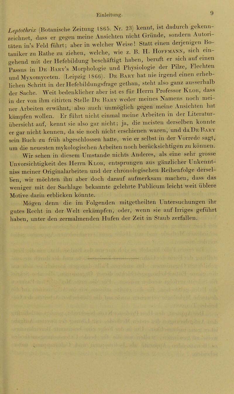 Leptolhrix (Botanische Zeitung 1865. Nr. 23) kennt, ist dadurch gekenn- zeichnet, (lass er gegeu meine Ansichten nicht Grande, sondern Anton taten in’s Feld fiihrt; aber in welcher Weisc! Statt einen derjemgen Bo- taniker zu Rathe zu ziehen, welclie, wie z. E. H. Hoffmann, sich ein- geliend mit der Hefebildung beschaftigt haben, beruft er sich aufeinen Passus in He Part’s Morphologic und Physiologie der Pilze, Fleeliten und Myxomyceten. (Leipzig 1866). He Part hat nie irgend einen erbcb- lichen Sebritt in der Hefebildungsfrage gethan, stebt also ganz ausserbalb der Sache. Weit bedenklicher aber ist es fur Iierrn Professor Klob, (lass in der von ihm citirten Stelle De Pary weder ineines Kamens nocli mei- ner Arbeiten erwahnt, also auch unmoglich gegen meine Ansichten bat kampfen wollen. Er fiihrt nicht einmal meine Arbeiten in der Literatur- iibersicht auf, kennt sie also gar nicht; ja, die mcisten derselben konnte er gar nicht kennen, da sie noch nicht erschienen waren, und da.DE Pary sein Puch zu friih abgeschlossen hatte, vie er sclbst in der Vorredc sagt, um die neuesten mylcologischen Arbeiten noch beriicksichtigen zu konnen. Wir sehen in diesem Umstande nichts Anderes, als eine sehr grosse Unvorsichtigkeit des Iierrn Klob, entsprungen aus ganzlicher Unkennt- niss meiner Originalarbeiten und der chronologischen Reihenfolge dersel- b'en, wir mochten ihn aber doch darauf aufmerksam machen, dass das weniger mit der Sachlage bekannte gelehrte Publicum leicht Aveit iiblere Motive darin erblicken konnte. Mo gen denn die im Folgenden mitgetheilten Untersuchungen ihr gates Recht in der Welt erkampfen, oder, wenn sie auf Irriges gefiihrt haben, unter den zermalmenden Hufen der Zeit in Staub zerfalien.