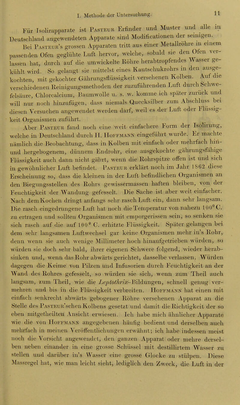 1 1 Fur Isolirapparate ist Pasteur Erfinder und Muster und alle in. Deutschland angewendeten Apparate sind Modificationen der seimgen. Bei Pasteur’s grossen Apparaten tritt aus einer Metallrolire m emem passenden Ofen gegliihte Luft hervor, welclie, sobald sie den Ofen ver- lassen hat, dutch auf die umwickelte Rohre herabtropfendes Wasser ge- kiihlt wird. So gelangt sie mittelst eines Kautschukrohrs m den ausge- kochten, mit gekochter Gahrungsfliissigkeit versehenen Kolben. Auf die verscliiedenen Reinigungsmethoden der zuzufiihrenden Luft durch Schwe- felsanre, Chlorcalcium, Baumwolle u. s. w. konime ich spater zuriick und will nur noch hinzufiigen, dass nieinals Quecksilber zuni Abschluss hei diesen Yersuchen angewendet werden darf, weil es der Luft oder 1 liissig- keit Organismen zufiihrt. Aher Pasteur fand noch eine weit einfachere Form der Isolirung, welclie in Deutschland durch LI. Hoffmann eingefiihrt wurde. Er machte namlicli die Beohachtung, dass in Kolben mit einfach oder mehrfacli hiii- und hergebogenem, diinnem Endrohr, eine ausgekochte gahrungsfahige Fliissigkeit auch dann nicht gabrt, wenn die Rohrspitze offen ist und siclr in gewohnlieher Luft befindet. Pasteur erklart noch im Jahr 1862 diese Erscheinung so, dass die kleinen in der Luft befindlichen Organismen an den Biegungsstellen des Rohrs gewissermassen haften bleiben, von der Feuchtigkcit der Wan dung gefesselt. Die Sache ist aber weit einfacher. Nach demKochen dringt anfangs sehr raschLuft ein, dann sehr langsam. Die rascli eingedrungeneLuft hat noch dieTemperatur von nahezu 100°C. zu ertragen und sollten Organismen mit emporgerissen sein, so senken sie sich rascli auf die auf 100u C. erhitzte Fliissigkeit. Spater gelangen hei dem sehr langsamen Luftwechsel gar keine Organismen mehr in’s Rolir, deim wenn sie auch wenige Millimeter liocli hinaufgetrieben wiirden, so wiirden sie doch selir bald, ihrer eigenen Scliwere folgend, wieder herab- sinken und, wenn das Rohr abwarts gericlitet, dasselbe verlassen. Wiirden dagegen die Iveime von Pilzen und Infusorien durch Eeuchtigkeit an der Wand des Rohres gefesselt, so wiirden sie sich, wenn zuni Theil auch langsam, zuin Theil, wie die Leptothrix-Bildungen, sclinell genug ver- mehren und bis in die Fliissigkeit verbreiten. Hoffmann hat einen mit einfach senkrccht abwarts gebogener Rohre versehenen Apparat an die Stellc des PASTEUR’schen Kolbens gesctzt und damit die Richtigkcit der so eben mitgetheilten Ansicht erwiesen. Ich luibe mich ahnlicher Apparate wie die von Hoffmann angegebcnen haufig bedient und derselben auch mehrfacli in meinen Yeroffeiitlichuiigen erwiilint; ich liabc indessen meist noch die Vorsicht angewendet, den ganzen Apparat oder mehre dersel- ben neben einander in eine grossc Sclhissel mit destillirtem Wasser zu stellen und dariiber in’s Wasser eine grosse Glocke zu stiilpen. Diese Massregel hat, wie man leiclit sielit, lediglich den Zweck, die Luft in der