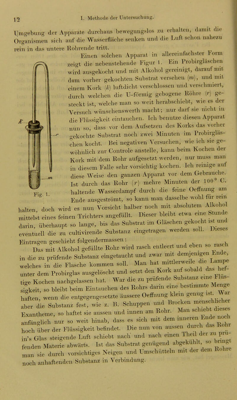 Umgebung der Apparate durchaus bewegungslos zu erhalten, damit die Organismen sicb auf die Wasserflache senken und die Luft schon nahezu rein in das nntere Rohrende tritt. Einen solchen Apparat in allereinfacbster Form zeigt die nebenstebende Figur 1. Ein Probirglaschen wird ausgekocht und mit Alkohol gereinigt, darauf mit dem vorher gekochten Substrat versehen (m), und mit einem Kork (k) luftdiclit verscblossen und verschmiert, dutch welcben die U-fbrmig gebogene Rolire (r) ge- steckt ist, welche man so weit herabschiebt, wie es der Versncli wiinsehenswerth macht; nur darf sie nicbt in die Eliissigkeit eintauchen. Icli benutze diesen Apparat nun so, dass vor dem Aufsetzen des Korks das vorher gekochte Substrat noch zwei Minuten im Probirglas- chen koclit. Rei negativen Versuclien, wie ich sie ge- wohnlich zur Controle anstelle, kann beim Kochen der Kork mit dem Rohr aufgesetzt werden, nur muss man in diesem Falle sehr vorsichtig kochen. Ich remige auf diese Weise den ganzen Apparat vor dem Gebrauclie. 1st durch das Rohr (r) mehre Minuten der 100° C. haltende Wasserdampf durch die feine Oeffnung am Ende ausgestromt, so kann man dasselbe wohl fur rein halten, doch wird es nun Vorsicht halher noch mit absolute™ Alkohol mittelst eines feinen Trichters angefiillt. Dieser hleibt etwa erne Stunt! darin, uborhaupt so lange, bis das Substrat im Glaschen gekocht ut und eventuell die zu cultivirende Substanz eingetragen werden soli. Dieses Eintragen geschieht folgendermassen. Das mit Alkohol gefiillte Rohr wird rasch entleert und eben so rasch in die zu priifende Substanz eingetaucht und zwar mit demjenigen Lnde welches in die Flasche kommen soli. Man hat mittlerweile die Lampe unter dem Probirglas ausgeloseht und setzt den Kor au so a t litre Kochen nachgelassen hat. War die zu prufende Substanz erne Ilus- sigkeit, so bleiht beim Eintauchen des Rohrs dann eine bestimmte Menge haften, wenn die entgegengesetzte iiussere Oeffnung klein genug is . . aber die Substanz feet, wie z. B. Schuppen und Brocken menschhcher Exantheme, so haftet sie aussen und innen am Rohr. Man sc uc leses anfanglich nur so weit hinab, dass es rich mit dem mneren Ende noch hoch iiber der Fliissigkeit befindet. Die nun von aussen durch in’s Glas steigendc Luft schicbt nach' und nacl. einen 1 hell del zu pin fenden Materie abwarts. Ist das Substrat geniigend abgekulilt, so unv man sie durch vorsiehtiges Neigen und Umscliutteln mit der del noch anhaftenden Substanz in Verbindung. Fig. 1.