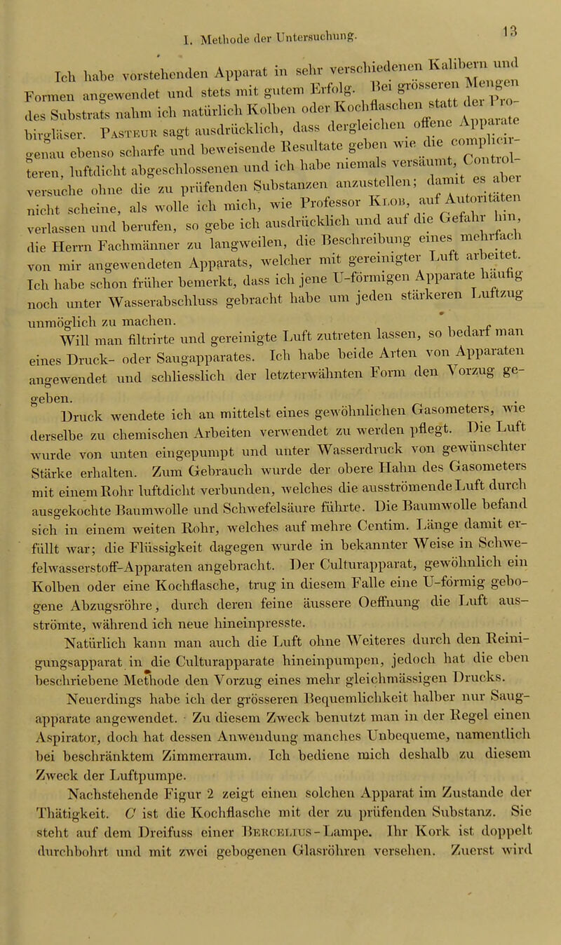 Ich habe vorstehenden Appamt in sehr verse),iedeueu Kalibern und Foilncn angewendet und stets lint gntem Fnfidg. «' n10^ 0 er Pro- to Substrate nahm ich naturlich Kolben odev Kochflaschen statt det Iro birglaser. Pasteuk sagt ausdriicklich, dass dergle.chen genau cbenso scharfe und beweisande Eesultate geben ™ die■ comphe. teren, luftdicht abgeschlossenen und ich babe menialsversa, ,t,Contu1 versuche ohne die zu priifenden Substanzen anzustellen; daimt es abe, nicht scheme, als wolle ich mich, wie Professor Kim, aui Autoritatei verlessen und hen,fen, sc gebe ich ausdriicklich und aui die Gefahr Inn die Herrn Fachmanner zu langweilen, die Beschreibung ernes me nfac » von mir angewendeten Apparats, welcliev mit gereimgtev Luft aibeitet. Ich habe se.bon friiher bemerkt, dass ich jene U-fornngen Apparate hanfig noch nnter Wasserabschluss gebracht habe urn jeden starkeren Lu tzng unmoglicli zu machen. Will man filtrirte und gereinigte Luft zutreten lassen, so bedart man eines Druek- oder Saugapparates. Ich habe beide Arten von Apparaten ano-ewendet und schliesslich der letzterwahnten Form den \ orzug ge- geben Druek wendete ich an mittelst eines gewohnlichen Gasometers, wie derselbe zu chemischen Arbeiten verwendet zu werden pflegt. Die Luft wurde von unten eingepumpt und unter Wasserdruck von gewunscliter Starke erhalten. Zum Gebrauch wurde der obere Hahn des Gasometers mit einemRohr luftdicht verbunden, welches die ausstromende Luft durch ausgekochte Baumwolle und Schwefelsaure fiihrte. Die Baumwolle befand sich in einem weiten Rohr, welches auf melire Centim. Lange damit ei- fiillt war; die Fliissigkeit dagegen wurde in bekannter Weise in Schwe- felwasserstoff-Apparaten angebracht. Der Culturapparat, gewohnlich ein Ivolben oder eine Kochflasche, trug in diesem Falle eine U-fdimig gelio- gene Abzugsrohre, durch deren feine aussere Oeffnung die Luft aus- stromte, wahrend ich neue hineinpresste. Naturlich kann man auch die Luft ohne Weiteres durch den Reini- gungsapparat in die Culturapparate hineinpumpen, jedocli hat die cben bescliriebene Methode den Vorzug eines rnehr gleichmassigen Druoks. Neuerdings habe ich der grosseren Bequemliclikeit halber nur Saug- apparate angewendet. Zu diesem Zweck benutzt man in der Regel einen Aspirator, doch hat dessen Anwendung manch.es Unbequeme, namcntlich bei beschranktem Zimmerraum. Ich bediene mich deshalb zu diesem Zweck der Luftpumpe. Nachstehende Figur 2 zeigt einen solchen Apparat im Zustande der Thatigkeit. C ist die Kochflasche mit der zu prufenden Substanz. Sic steht auf dem Dreifuss einer BERCBLius-Laxnpe. Ihr Kork ist doppelt durchbohrt und mit zwei gebogenen Glasrdhrcn versehen. Zuerst wild