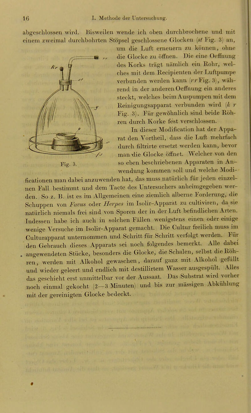 abgeschlossen wild. Bisweilen wende icli oben durchbrochene und mit einem zweimal duvcbbohrten Stopsel geschlossene Glocken (si Fig, 3) an, um die Luft erneuern zu kbnnen, olnie die Glocke zu offncn. Die eine Oeffnung des Korks tragt namlich ein Rohr, wel- ches mit dem Recipienten der Luftpumpe verbunden werden kann (rrYig. 3), wah- rend in der anderen Oeffnung ein anderes steckt, welclies beim Auspumpen mit dem Reinigungsapparat verbunden wird (k r Fig. 3). Fur gewohnlich sind beide Roh- ren durch Korke fest verschlossen. In dieser Modification bat der Appa- rat den Yortlieil, dass die Luft mebrfacb durch filtrirte ersetzt werden kann, bevor man -die Glocke offnet. Welcher von den so eben beschriebenen Apparaten in An- wendung kommen soil und welclie Modi- ficationen man dabei anzuwenden hat, das muss natiirlich fiii jeden einzel- nen Fall bestimmt und dem Tacte des Untersuchers anheimgegeben wer- den. So z. B. ist es im Allgemeinen eine ziemlicli alberne Forderung, die Schuppen von Favus oder Herpes im Isolir-Apparat zu cultiviren, da sie natiirlich niemals frei sind von Sporen der in der Luft befindlichen Aiten. Indessen liabe ich auch in solchen Fallen wenigstens einen oder einige wenige Versuclie im Isolir-Apparat gemacht. Die Cultur freilich muss im Culturapparat unternommen und Schritt fur Schritt verfolgt werden. Fiii den Gebrauch dieses Apparats sei noch folgendes bemerkt. Alle dabei . angewendeten Stiicke, besonders die Glocke, die Schalen, selbst dieRdh- ren, werden mit Alkohol gewaschen, darauf ganz mit Alkoliol gefiillt und wieder geleert und endlich mit destillirtem Wasser ausgespiilt. Alles das geschieht erst unmittelbar vor der Aussaat. Das Substrat wird voilier noch einmal gekocht (2—3 Minuten) und bis zur massigen Abkiihlung mit der gereinigten Glocke bcdeckt. 0
