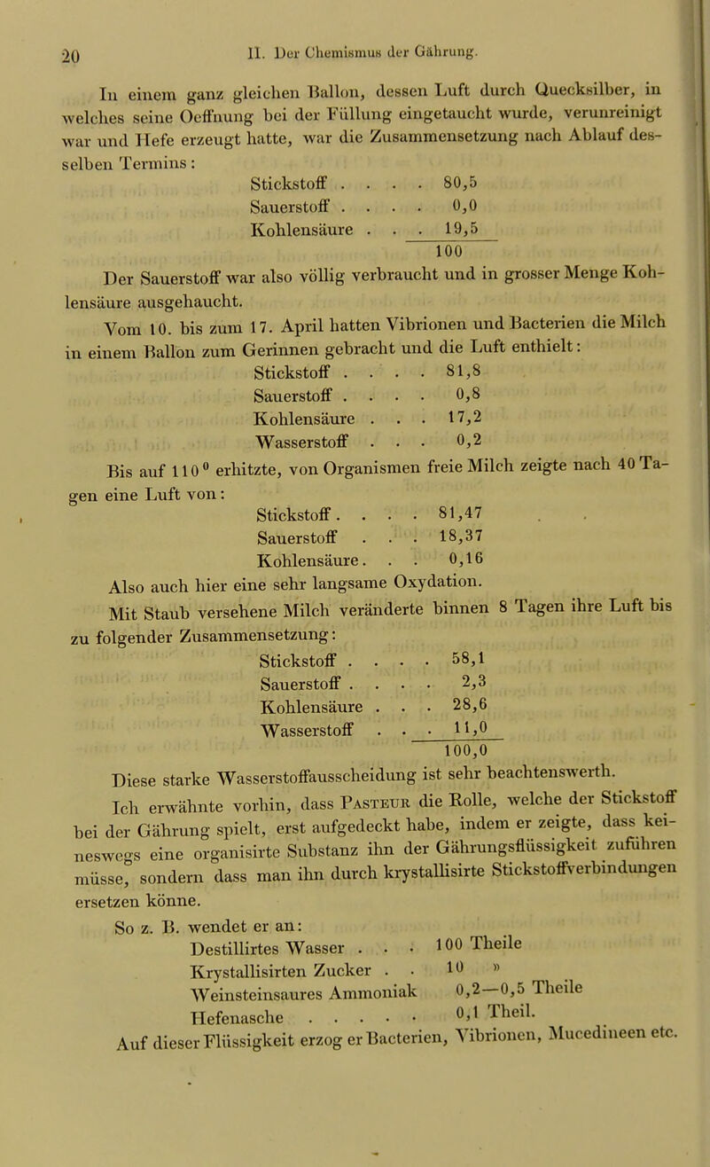 In einem ganz gleichen Ballon, (lessen Luft (lurch Guecksilber, in Avelclies seine OefFnung bei der Fiillung eingetaucht wurde, verunreinigt war und Hefe erzeugt hatte, war die Zusainmensetzung nach Ablauf des- selben Term ins: Stickstoff . . . . 80,5 SauerstofF . . . . 0,0 Kohlensaure . . 19,5 Too Der SauerstofF Avar also vollig verbraucht und in grosser Menge Koh- lensaure ausgehaucht. Yom 10. bis zum 17. April batten Vibrionen und Bacterien die Milch in einem Ballon zum Gerinnen gebracbt und die LuFt entbielt: StickstofF . . . . 81,8 SauerstofF . . . . 0,8 Kohlensaure . . . 17,2 WasserstofF . . . 0,2 Bis auf 110° erhitzte, von Organismen freie Milch zeigte nach 40 Ta- gen eine Luft von : StickstofF. . . • 81,47 SauerstofF . . . 18,37 Kohlensaure. . . 0,16 Also auch hier eine sehr langsame Oxydation. Mit Staub versehene Milch veranderte binnen 8 Tagen ihre Luft bis zu folgender Zusammensetzung: StickstofF . . . • 58,1 SauerstofF .... 2,3 Kohlensaure . . . 28,6 WasserstofF . . 1 100,0 Diese starke WasserstofFausscheidung ist sehr beachtenswerth. Ich erwahnte vorhin, dass Pasteur die Rolle, Avelche der Stickstoff bei der Gahrung spielt, erst aufgedeckt habe, indem er zeigte, dass kei- neswegs eine organisirte Substanz ihn der Gahrungsfliissigkeit zufuliren miisse, sondern dass man ihn dutch krystallisirte StickstofFverbindungen ersetzen konne. So z. B. Avendet er an: Destillirtes Wasser . Krystallisirten Zucker . Weinsteinsaures Ammoniak Ilefenasche 100 Tlieile 10 » 0,2 —0,5 Theile 0,1 Theil. Auf dieser Fliissigkeit erzog er Bacterien, Yibrionen, Mucedineen etc.