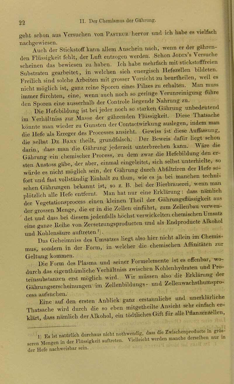 gclit schon aus Yersuchen von Pasteur hervor und ich habe es vielfach nachgewiesen. Audi der Stickstoff kann allem Anschein nach, Avenn er der gahren- den Fliissigkeit fehlt, der Luft entzogen werden. Schon Jodie’s Versuche scheinen das beiviesen zu haben. Ich habe mehrfach mit stickstofFfreien Substraten gearbeitet, in welclien sich energisch Hefezellen bildeten. Freilich sind solche Arbeiten mit grosser Yorsicht zu beurtheilen, well es nicht moglich ist, ganz reine Sporen eines Pilzes zu erhalten. Man muss immer furchten, eine, wenn auch noch so geringe Verunremigung fuhre den Sporen eine ausserhalb der Controle liegende Nahrung zu. Die Hefebildung ist bei jeder noch so starken Gahrung unbedeutend im Verlialtniss zur Masse der gahrenden Fliissigkeit. Diese Thatsache konnte man wieder zu Gunsten der Contactwirkung auslegen, mdem man die Hefe als Erreger des Processes ansieht. Gewiss ist diese Auffassung, die selbst De Bary theilt, grundfalsch. Der Beweis dafur liegt schon darin, dass man die Gahrung jederzeit unterbrechen kann. Ware die Gahrung ein chemisclier Process, zu dem zwar die Hefebildung den er sten Anstoss gabe, der aber, einmal eingeleitet, sich selbst unterhielte, so wiirde es nicht moglich sein, der Gahrung durch Abfiltnren der Hefe so- fort und fast vollstandig Einhalt zu thun, wie es ja bei manchen techm- schen Gahrungen bekannt ist, so z. B. bei der Bierbrauerei wenn man nlotzlich alle Hefe entfernt. Man hat nur erne Erklarung : dass namlich der Vegetationsprocess einen kleinen Theil der Gahrungsfliissigkeit aus der grossen Menge, die er in die Zellen einfuhrt, zum Zellenbau vernen- det und dass bei diesem jedenfalls hdchst verwickelten chemischen E msatz eine ganze Reihe von Zersetzungsproduct.en und als Endproducte A1 *o 10 und Kohlensaure auftreten ). ... Das Geheimniss des Umsatzes liegt also liier nicht allem im Chemis- mus, sondern in der Form, in welcher die chemischen Affimtaten zur Geltung kommen. . , Die Form des Plasma und seiner Formelemente ist es offenbar, jo- durch das eigenthiimliche Verhaltniss zAvischen Kohlenhydraten und 1 ro- teinsubstanzen erst moglich wird. Wir miissen also die Erklarung dei Gahrungserscheinungen im Zellenbildungs - und ZeUeiiAvachsthumspro- Eine auf den ersten Anblick ganz erstanuliche und unerklallic le Thatsache wird durch die so ehen mitgetheilte Ansioht. sehr emfach er- kliirt, dass namlich der Alkolrol, ein todflicheS Gtft fur alle 1 tlanzenzellei , I . natQrlich durchaus nicht nothvrendig, dass (he Zaiscl.cn,.rodnctc in gres- seren M^en in dc, Ftoigkeit auftreten. VieUeich. werden n..„che derscibcn nur rn der Hefe nachiveisbar scin. .