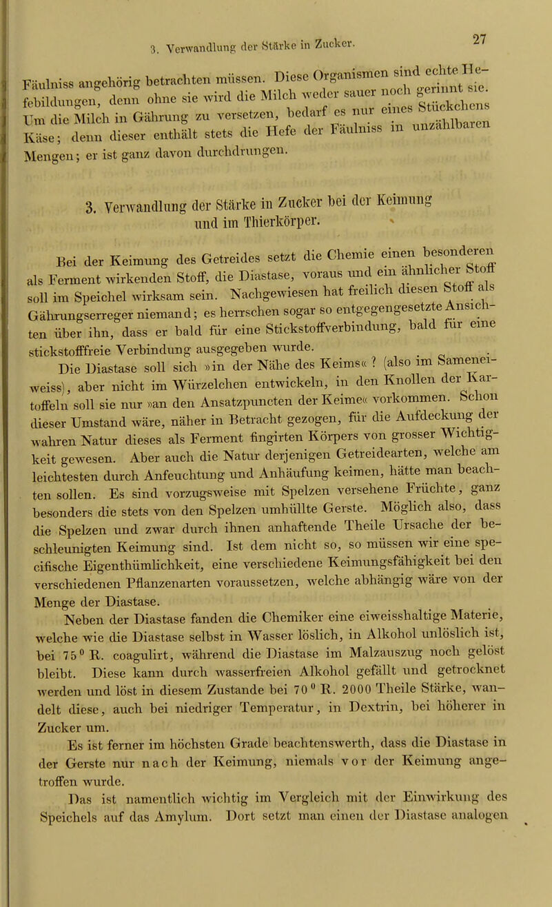 Rase; clean clieser entha.lt stets die Hefe cler Fii Mengen; er ist ganz davon durdidrungen. 3. Verwandlnng tier Starke in Zucker bei tier Keimung and im Thierkorper. stickstofffreie Verbindung ausgegeben wurde. _ Die Diastase soli sich »in der Nahe des Keimscc ? (also im Samenei- weiss), aber nicht im Wiirzelchen entwickeln, in den Knollen der lvar- toffeln soil sie nur »an den Ansatzpnncten der Keime* vorkommen. Schon dieser TJmstand ware, naher in Betracht gezogen, fiii die Aufdeckung c ei wahren Natur dieses als Ferment fingirten Korpers von grosser Wichtig- keit gewesen. Aber auch die Natur clerjenigen Getreidearten, welche am leichtesten durch Anfeuchtung und Anhaufung keimen, hatte man beacli- ten sollen. Es sind vorzugsweise mit Spelzen versehene Friichte, ganz besonders die stets von den Spelzen umhiillte Gerste. Moglich also, dass die Spelzen und zwar durch ihnen anhaftende Theile Ursacbe der be- schleunigten Keimung sind. Ist clem nicht so, so miissen wir eine spe- cifische Eigenthiimlichkeit, eine verschieclene Keimungsfahigkeit bei den verschiedenen Pflanzenarten voraussetzen, welche abhangig ware von cler Menge cler Diastase. Neben cler Diastase fanden die Chemiker eine eiweisshaltige Materie, welche wie die Diastase selbst in Wasser loslich, in Alkohol unloslich ist, bei 75° R. coagulirt, wahrend clie Diastase im Malzauszug nocli gelost bleibt. Diese kann durch wasserfreien Alkohol gefallt und getrocknet werden und lost in diesem Zustande bei 70° R. 2000 Theile Starke, wan- delt diese, auch bei niedriger Temperatur, in Dextrin, bei hoherer in Zucker um. Es ist ferner im hochsten Grade beachtenswerth, class clie Diastase in der Gerste nur nacli der Keimung, niemals vor cler Keimung ange- troffen wurde. Das ist namentlich wichtig im Yergleich mit der Einwirkung des Speichels auf das Amylum. Dort setzt man einen der Diastase analogen