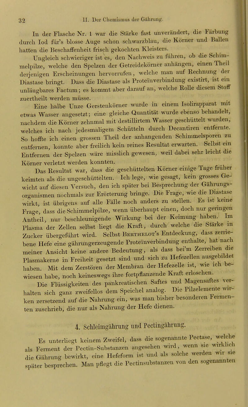 In der Flasche Nr. 1 war die Starke fast unverandert, die Farbung durcli Iod fiir’s blosse Auge schon schwarzblau, die Korner und Fallen batten die Beschaffenheit friscli gekocliten Kleisters. Ungleicb sebwieriger ist es, den Nacliweis zu flihren, ob die Schim- melpilze, welcbe den Spelzen der Getreidekorner anliangen, einen Theil derjenigen Erscbeinungen bervorrufen, welcbe man auf Rechnung der Diastase bringt. Dass die Diastase als Protemverbindung existirt, ist ein unlaugbares Factum; es kommt aber darauf an, welcbe Rolle diesem Stoff zuertbeilt werden miisse. Eine balbe Unze Gerstenkorner wurde in einem Isolirapparat mit etwas Wasser angesetzt; eine gleiche Quantitat wurde ebenso behandelt, naclidem die Korner zebnmal mit destillirtem Wasser geschiittelt wurden, welches ich nach jedesmaligem Schiitteln durch Decantiren entfernte. So lioffte icb einen grossen Theil der anbangenden Schimmelsporen zu entfernen, konnte aber freilich kein reines Resultat erwarten. Selbst ein Entfernen der Spelzen ware misslich gewesen, weil dabei sehr leiebt die Korner verletzt werden konnten. Das Resultat war, dass die geschiittelten Korner einige Tage fruber keimten als die ungeschiittelten. Ich lege, wie gesagt, kein grosses Ge- wiebt auf diesen Yersucb, den icb spater bei Besprechung der Gahrungs- organismen nochmals zur Erorterung bringe. Die Frage, wie die Diastase wirkt, ist iibrigens auf alle Falle noch anders zu stellen. Es ist keme Frage, dass die Scbimmelpilze, wenn iiberhaupt einen, docli nur germgen Antheil, nur beschleunigende Wirkung bei der Keimung haben. Im Plasma der Zellen selbst liegt die Kraft, durch welcbe die Starke m Zucker iibergefiihrt wird. Selbst Rerthelot’s Entdeckung, dass zeme- bene tlefe eine gahrungerzeugende Protei'nverbindung entbalte, hat nacli meiner Ansicht keine andere Bedeutung, als dass bei’m Zerreiben die Plasmakerne in Freiheit gesetzt sind und sich zu Hefezellen ausge 1 et haben. Mit dem Zerstoren der Membran der Hefezelle ist, wie ich be- wiesen babe, noch keineswegs ibre fortpflanzende Kraft erlosclien. Die Fliissigkeiten des pankreatiseben Saftes und Magensaltes lei- lialten sich ganz zweifellos dem Speicbel analog. Die Pilzelemente wn- ken zersetzend auf die Nabrung ein, was man bislier besonderen Fermen- ten zuschrieb, die nur als Nabrung der Iiefe dienen. 4. Sclileimgalming und Pectingiibrung. Es unterliegt keinem Zweifel, dass die sogenannte Pectase, welcbe als Ferment der Pectin-Substanzen angeseben ivird, wenn sie wu 1 die Gabrung bewirkt, eine Hefefonn ist und als solcbe werden wir sie spater besprechen. Man pflcgt die Pcctinsubstanzen von den sogenannten