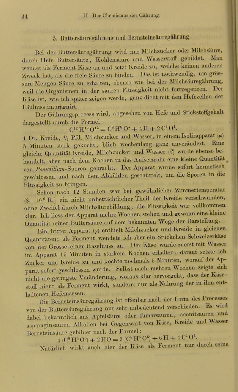 5. lUittersauregaliriing und Bernsteins&uregdhrung. Hei der Buttersaurcgiihrung wild nur Milchzucker oder Milchsiiure, durch Ilefe Buttersaure, Kohlensaure und Wasserstoff gebildet. Man wendet als Ferment Kiise an und setzt Kreide zu, welche keinen anderen Zweck hat, als die freie Saure zu binden. Das ist nothwendig, um grbs- sere Mengen Saure zu erlialten, ebenso wie bei der Milchsauregahrung, weil die Organismen in der sauren Fliissigkeit niclit fortvegetiien. Dei Kiise ist, wie ich spiiter zeigen werde, ganz dicht mit den Ilefezellen der Faulniss impriignirt. Der Gahrungsprocess wird, abgesehen von Flefe und Stickstoffgehalt dargestellt durcli die Fonnel: C12IH2012 = C8FI804 + 4H + 2C204. 1 Dr. Kreide, % Pfd. Milchzucker und Wasser, in einem Isolirapparat (a) 5 Minuten stark gekocht, blieb woclrenlang ganz unverandert. Eine gleiclie Quantitat Kreide, Milchzucker und Wasser (/?) wurde ebenso be- bandelt, aber nach dem Kochen in das Aufsetzrohr eine kleine Quantitat _ von Penidllvum-Sporen gebraclit. Der Apparat wurde sofort hermetisch geschlossen und nach dem Abkiihlen geschiittelt, um die Sporen in die Fliissigkeit zu bringen. Schon nach 12 Stunden war bei gewohnlicher Zimmertemperatur (g io 0 R.) ein nicht unbetrachtlicher Theil der Kreide verschwunden, ohne Zweifel durch Milchsaurebildung; die Fliissigkeit war vollkommeu klar. Ich liess den Apparat mehre Wochen stehen und gewann eine kleine Quantitat reiner Buttersaure auf dem bekannten Wege der Darstellung. Ein dritter Apparat (y) enthielt Milchzucker und Kreide in gleichen Quantitaten; als Ferment wendete ich aber ein Stiickchen Schweizerka.se von der Grosse einer Haselnuss an. Der Kase wurde zuerst mit W assei im Apparat 15 Minuten in starkem Kochen erlialten; darauf setzte ich Zucker und Kreide zu und koclite nochmals 5 Minuten, worauf der Ap- parat sofort geschlossen wurde. Selbst nach meliren Wochen zeigte sich nicht die geringste Yeranderung, woraus klar hervorgeht, dass der Ivase- stoff nicht als Ferment wirkt, sondern nur als Nahrung der in lhm ent- haltenen Hefemassen. Die Bernsteinsauregahrung ist offenbar nach der Form des Processes von der Buttersauregalirung nur sehr unbedeutend verscliieden. Es wird dabei bekanntlich aus Apfelsaure oder fumarsauren, acomtsauren un asparaginsauren Alkalien bei Gegenwart von Kiise, Kreide und W asser Bernsteinsaure gebildet nach der Formel: 4 (C8H4O8) + 2HO = 3 (C8H40°) +6H + 1C O . Natiirlich wirkt aucli liier der Kiise als Ferment nur durch seine