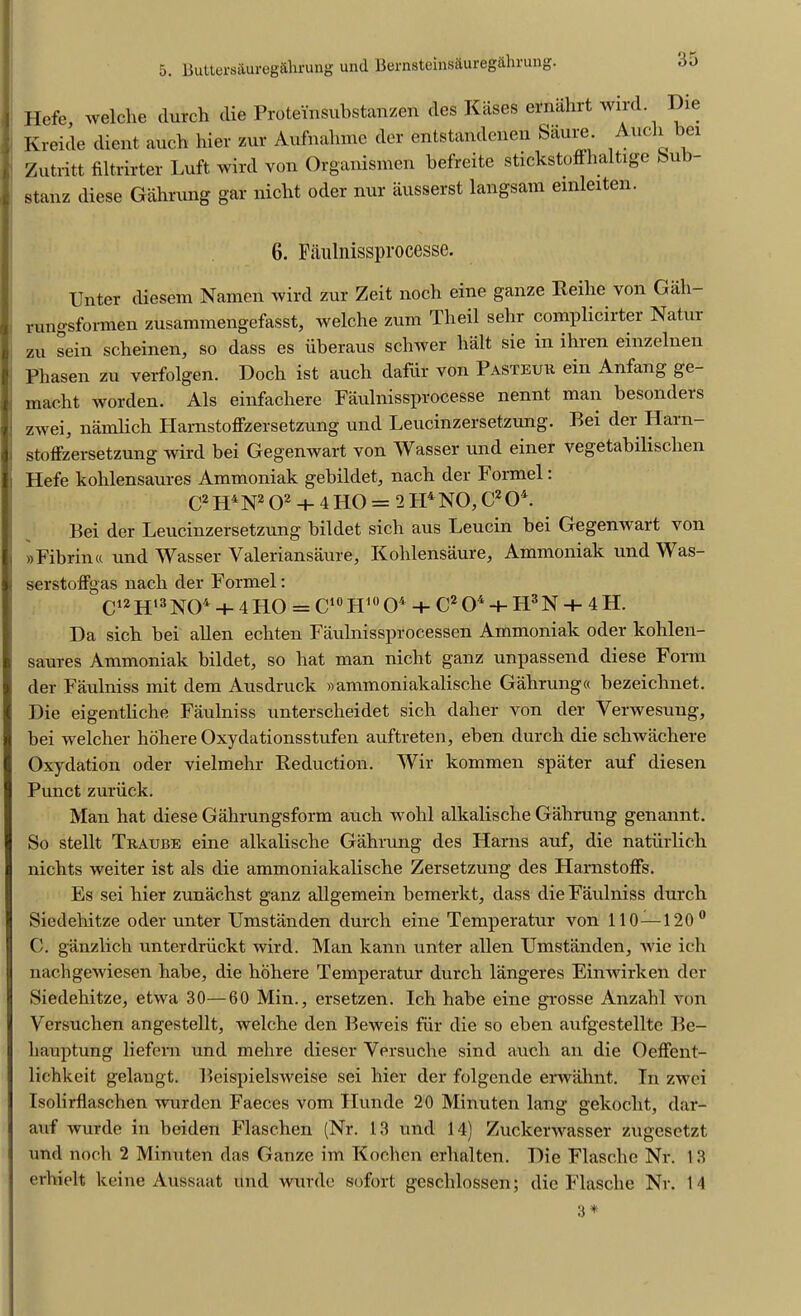 5. Butters&ureg&hrung und Bernsteins&ureg&hrung. Hefe, welche durch die Prote'insubstanzen des Kases ernahrt wild Die Kreide dient auch hier zur Aufnahme dor entstandenen Siiiire. Ant 1 ei Zutritt filtrirter Luft wird von Organismen befreite stickstoffhaltige bub stanz diese Gahrung gar nicbt oder nur ausserst langsam einleiten. 6. Paulnissprocesse. Unter diesem Namen wird zur Zeit noch eine ganze Reilie von Gah- rungsfonnen zusammengefasst, welche zum Tbeil sehr compliciitei Natui zu sein scheinen, so dass es uberaus schwer bait sie in ihren einzelnen Pliasen zu verfolgen. Doch ist auch dafiir von Pasteur ein Anfang ge- macht worden. Als einfachere Faulnissprocesse nennt man besonders | zwei, namlich Harnstoffzersetzung und Leucinzersetzung. Bei der Harn- stoiFzersetzung wird bei Gegenwart von Wasser und einer vegetabilischen i Hefe kohlensaures Ammoniak gebildet, nach der Formel: C2 H4N2 O2 + 4 HO = 2 Ii4 NO, C2 04. Bei der Leucinzersetzung bildet sich aus Leucin bei Gegenwart von »Fibrin« und Wasser Valeriansaure, Kohlensaure, Ammoniak und Was- serstoffgas nach der Formel: C12 H13 NO4 + 4 HO = C10 II10 04 + C2 O4 + FI3 N -+- 4 H. Da sich bei alien echten Faulnissprocessen Ammoniak oder kohlen- saures Ammoniak bildet, so hat man nicht ganz unpassend diese Form der Faulniss mit dem Ausdruck »ammoniakalische Gahrung« bezeichnet. Die eigentliche Faulniss unterscheidet sich daher von der Yerwesung, bei welcher hohere Oxydationsstufen auftreten, eben durch die schwachere Oxydation oder vielmehr Reduction. Wir kommen spater auf diesen Punct zuriiclt. Man hat diese Gahrungsform auch wold alkalische Gahrung genannt. So stellt Traube eine alkalische Gahrung des Harns auf, die natiirlich nichts weiter ist als die ammoniakalische Zersetzung des Harnstoffs. Es sei hier zunachst ganz allgemein bemerkt, dass die Faulniss durch Siedehitze oder unter Umstanden durch eine Temperatur von 110 —120° C. ganzlich unterdriickt wird. Man kann unter alien FJmstanden, wie ich nachgewiesen habe, die hohere Temperatur durch langeres Einwirken der Siedehitze, etwa 30—60 Min., ersetzen. Ich habe eine grosse Anzahl von Yersuchen angestellt, welche den Beweis fur die so eben aufgestellte Be- liauptung liefern und mehre dieser Yersuche sind auch an die Oeffent- lichkeit gelangt. Beispielsweise sei hier der folgende erwahnt. In zwei Isolirflaschen wurden Faeces vom Flunde 20 Minuten lang gekocht, dar- auf wurde in beitlen Flaschen (Nr. 13 und 14) Zuckerwasser zugesetzt und noch 2 Minuten das Ganze im Kochen erhalten. Die Flasche Nr. 13 erhielt keine Aussaat und wurde sofort geschlossen; die Flasche Nr. 14 3 *