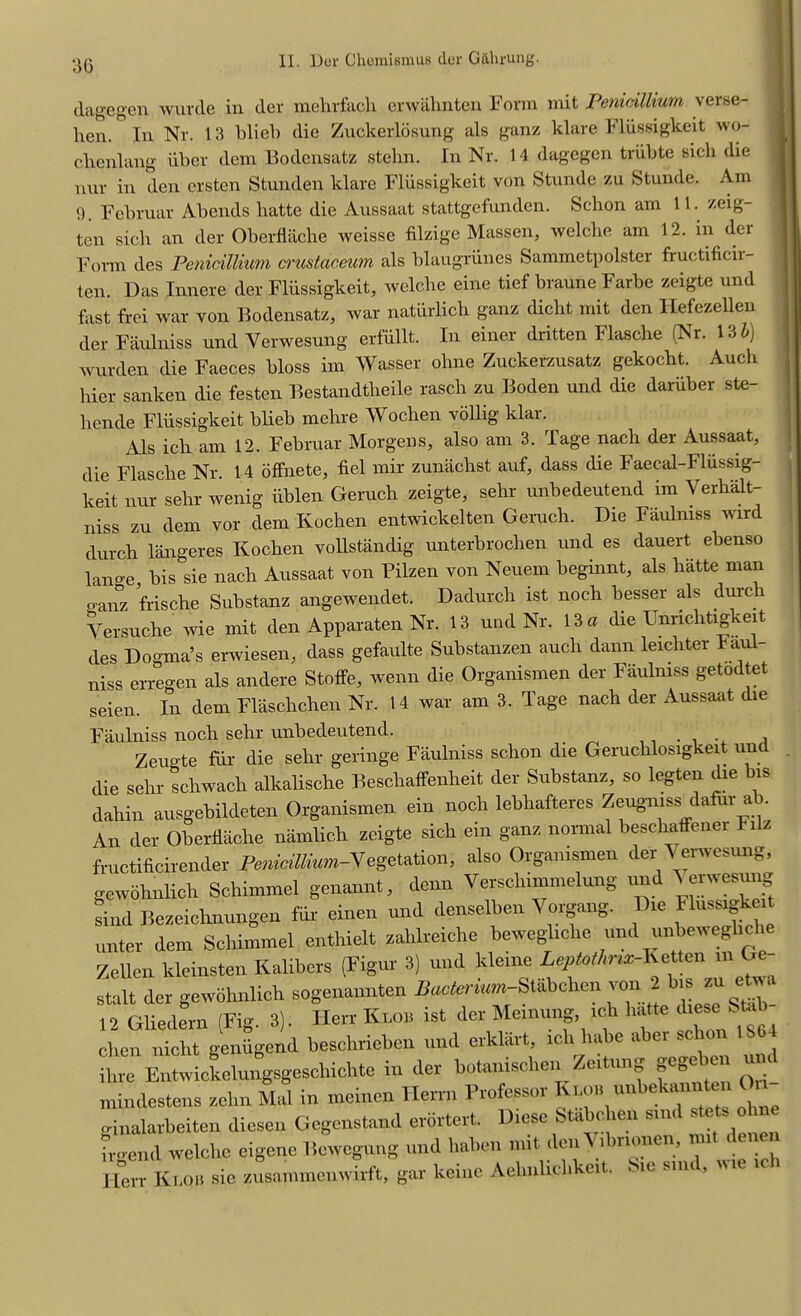 dagegen wurde in der mehrfach erwahnten Form mit Penicillium verse- hen. In Nr. 13 blieb die Zuckerlosung als ganz klare Fliissigkeit wo- chenlang iiber dem Bodensatz stehn. In Nr. 14 dagegen triibte sick die nur in den ersten Stunden klare Fliissigkeit von Stunde zu Stunde. Am 9. Februar Abends hatte die Aussaat stattgefunden. Schon am 11. zeig- ten sick an der Oberflache weisse filzige Massen, welche am 12. in der Form des Penicillium crus tar, cum als blaugriines Sammetpolster fructificir- ten. Das Innere der Fliissigkeit, welche eine tief braune Farbe zeigte und last frei war von Bodensatz, war naturlich ganz dicht mit den Hefezellen der Faulniss und Yerwesung erfiillt. In einer dritten Flasche (Nr. 13 b) wurden die Faeces bloss im Wasser ohne Zuckerzusatz gekocht. Auch bier sanlcen die festen Bestandtheile rasch zu Boden und die dariiber ste- hende Fliissigkeit blieb mehre Wochen vollig klar. Als ich am 12. Februar Morgens, also am 3. Tage nach der Aussaat, die Flasche Nr. 14 offnete, fiel mir zunachst auf, dass die Faecal-Fliissig- keit nur sehr wenig iiblen Geruclr zeigte, sehr unbedeutend im Yerhalt- niss zu dem vor dem Kochen entwickelten Geruch. Die Faulniss wird durch langeres Kochen vollstandig unterbrochen und es dauert ebenso lange, bis sie nach Aussaat von Pilzen von Neuem beginnt, als hatte man o-anz frische Substanz angewendet. Dadurch ist noch besser als durch Versuche wie mit den Apparaten Nr. 13 und Nr. 13 a die Unnchtigkeit des Dogma’s erwiesen, dass gefaulte Substanzen auch dann leicliter Fa - niss erregen als andere Stoffe, wenn die Organismen der Faulniss getodtet seien In dem Flaschchen Nr. 14 war am 3. Tage nach der Aussaat die sind Bezeichnungen fur einen dem Schimmel enthielt zahlreiche bewegliohe und xmbewegliche