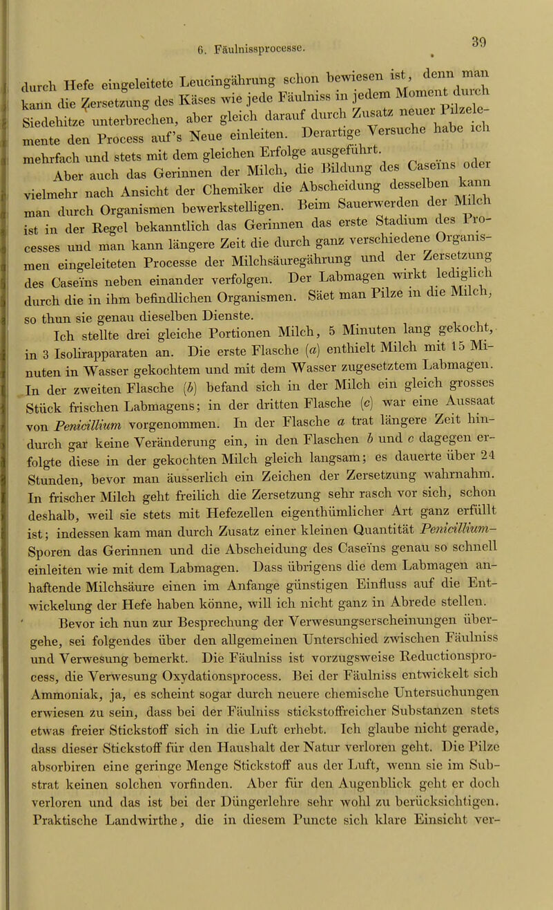 30 .lurch Hefc eingeleitete Leucingahrung schon bewiesen ist, denn mail kann (lie Zersetzung des Kases wie jede Faulniss in jedem Moment durch Siedehitze unterbrechen, aber gleiclr darauf (lurch Zusatz neuci I d mente den Process auf’s Neue einleiten. Dcrartigc Versuche habe mehrfach un(l stets mit dem gleichen Erlolge ausgefuhrt. , Aber auch (las Gerinnen der Milch, dre Brldung des Caserns Oder vielmehr nach Ansicht der Chemiker die Absche.dung desselben kann man (lurch Organismen berverkstelligen. Beim Sauetwerden der Milch ist in der Regel bekanntlich das Gerinnen das erste Stadium des 10 cesses und man kann langere Zeit die dutch ganz verschiedene Organis- men eingeleiteten Processe der Milchsauregahrung und der Zersetzung des Caseins neben einander verfolgen. Der Labmagen wir t e ig ic durch die in ihm befindlichen Organismen. Saet man Pilze m die Mi c , so thun sie genau dieselben Dienste. Ich stellte drei gleiche Portionen Milch, 5 Minuten lang gekocht, in 3 Isolirapparaten an. Die erste Flasche (a) enthielt Milch mit 15 Mi- nuten in Wasser gekochtem und mit dem Wasser zugesetztem Labmagen. In der zweiten Flasche (b) befand sich in der Milch ein gleich grosses Stiick frischen Labmagens; in der dritten Flasche (c) war eine Aussaat von Penicillium vorgenommen. In der Flasche a trat langere Zeit hin- durch gar keine Yeranderung ein, in den Flaschen b und c dagegen ei- folgte diese in der gekocliten Milch gleich langsam; es dauerte iiber 24 Stunden, bevor man ausserlich ein Zeichen der Zersetzung wahrnahm. In frischer Milch geht freilich die Zersetzung sehr rasch vor sich, schon deshalb, weil sie stets mit Hefezellen eigenthiimlicher Art ganz erfiillt ist; indessen kam man durch Zusatz einer kleinen Quantitat Pemcilliuvi— Sporen das Gerinnen und die Abscheidung des Caseins genau so schnell einleiten wie mit dem Labmagen. Dass iibrigens die dem Labmagen an- haftende Milchsaure einen im Anfange giinstigen Einfluss auf die Ent- wickelung der Hefe haben konne, will ich nicht ganz in Abrede stellen. ' Bevor ich nun zur Besprechung der Yeiwesungserscheinungen iiber- gehe, sei folgendes iiber den allgemeinen Unterschied zwischen Faulniss und Verwesung bemerkt. Die Faulniss ist vorzugsweise Reductionspro- cess, die Yenvesung Oxydationsprocess. Bei der Faulniss entwickelt sich Ammoniak, ja, es scheint sogar durch neuere cliemisclie Untersucliungen erwiesen zu sein, dass bei der Faulniss stickstoffreicher Substanzen stets etwas freier Stickstoff sich in die Luft erhebt. Ich glaube nicht gerade, dass dieser Stickstoff fur den Haushalt der Natur verloren geht. Die Pilze absorbiren eine geringe Menge Stickstoff aus der Luft, wenn sie im Sub- strat keinen solchen vorfinden. Aber fur den Augenblick geht er doch verloren und das ist bei der Diingerlehre sehr wohl zu beriicksichtigen. Praktische Landwirthe, die in diesem Puncte sich klare Einsicht ver-